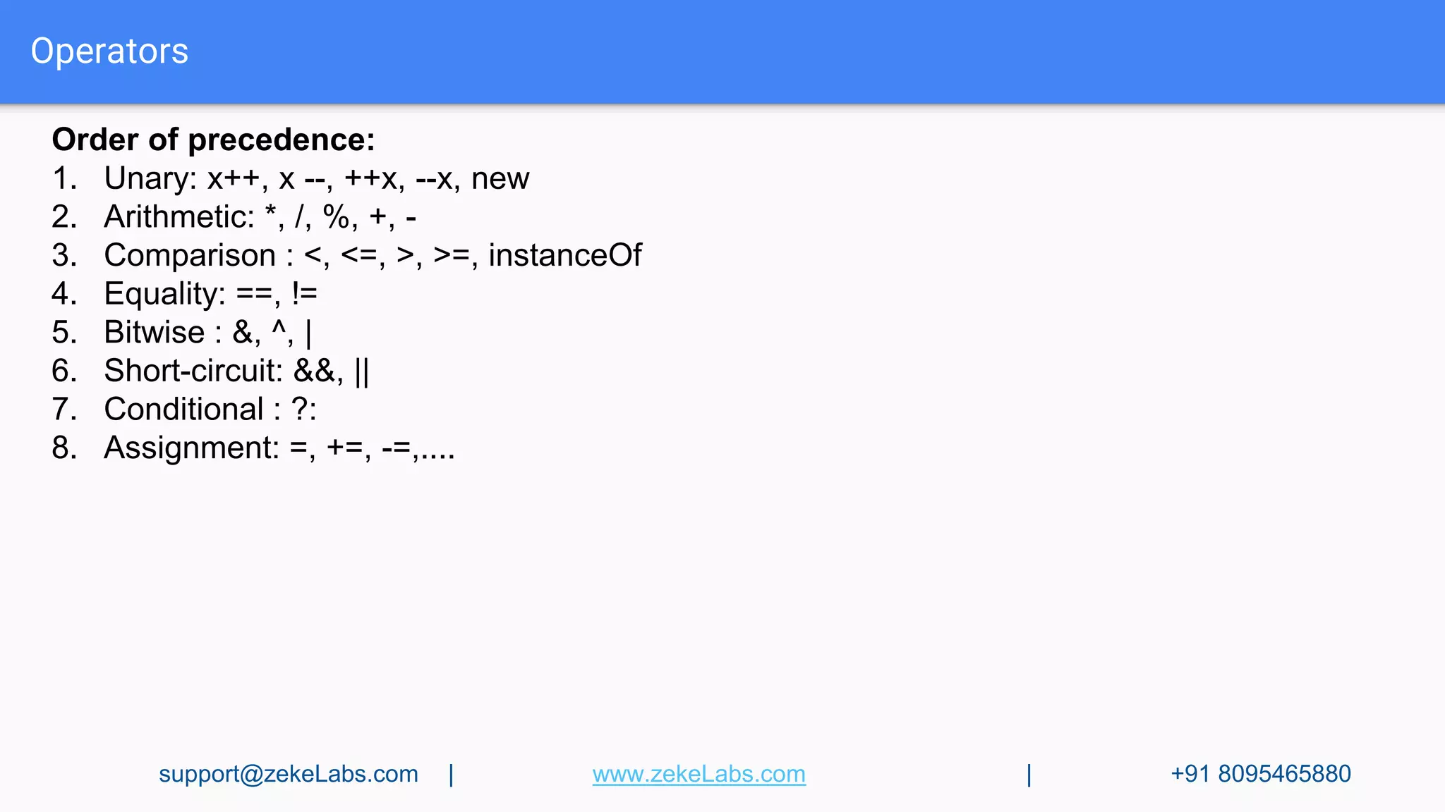 Operators
Order of precedence:
1. Unary: x++, x --, ++x, --x, new
2. Arithmetic: *, /, %, +, -
3. Comparison : <, <=, >, >=, instanceOf
4. Equality: ==, !=
5. Bitwise : &, ^, |
6. Short-circuit: &&, ||
7. Conditional : ?:
8. Assignment: =, +=, -=,....
support@zekeLabs.com | www.zekeLabs.com | +91 8095465880
 
