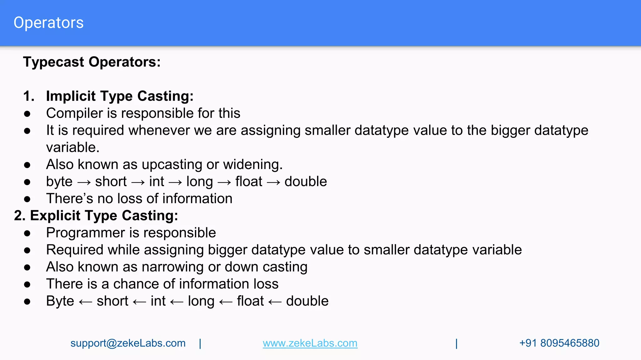 Operators
Typecast Operators:
1. Implicit Type Casting:
● Compiler is responsible for this
● It is required whenever we are assigning smaller datatype value to the bigger datatype
variable.
● Also known as upcasting or widening.
● byte → short → int → long → float → double
● There’s no loss of information
2. Explicit Type Casting:
● Programmer is responsible
● Required while assigning bigger datatype value to smaller datatype variable
● Also known as narrowing or down casting
● There is a chance of information loss
● Byte ← short ← int ← long ← float ← double
support@zekeLabs.com | www.zekeLabs.com | +91 8095465880
 