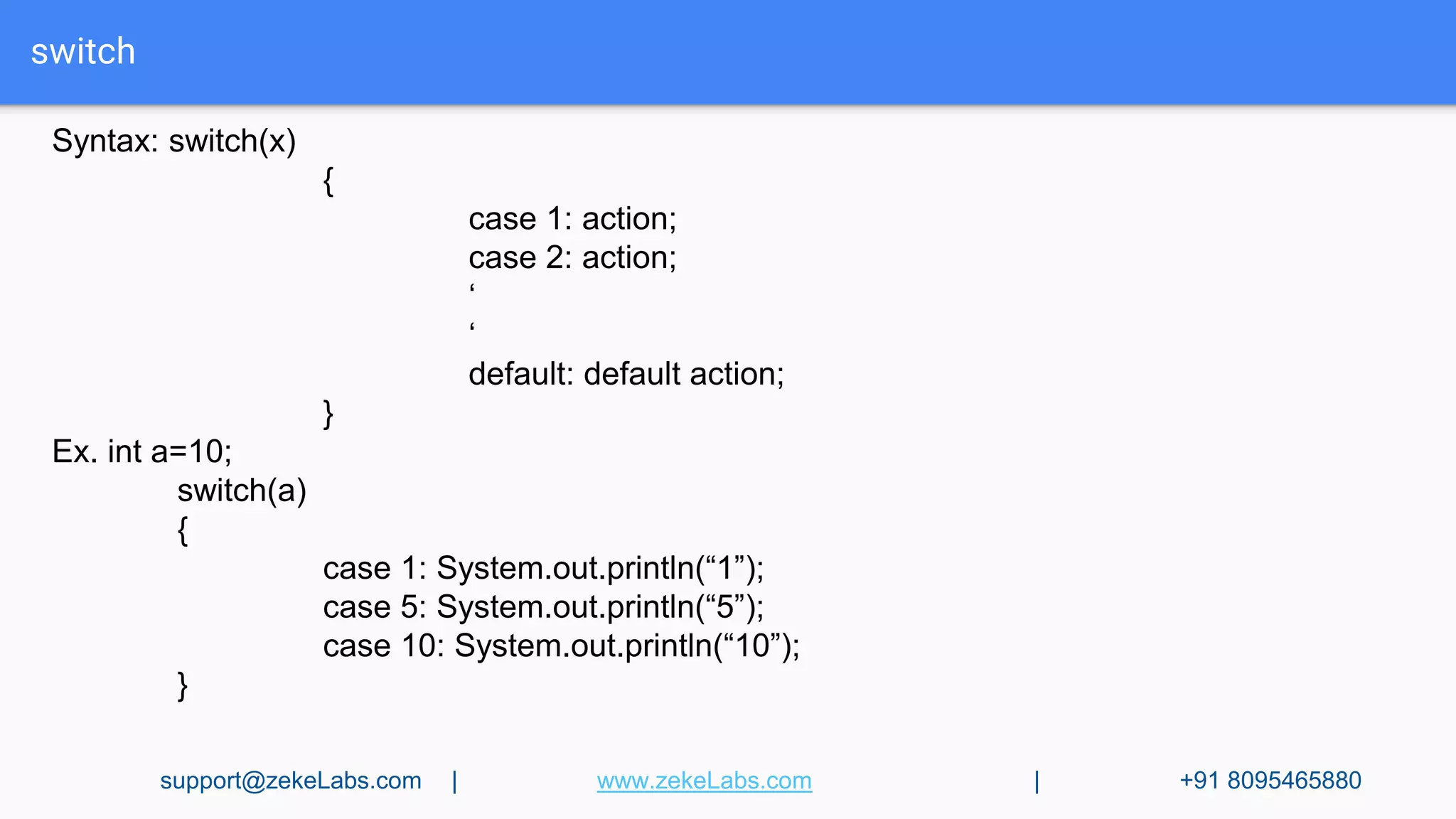 switch
Syntax: switch(x)
{
case 1: action;
case 2: action;
‘
‘
default: default action;
}
Ex. int a=10;
switch(a)
{
case 1: System.out.println(“1”);
case 5: System.out.println(“5”);
case 10: System.out.println(“10”);
}
support@zekeLabs.com | www.zekeLabs.com | +91 8095465880
 