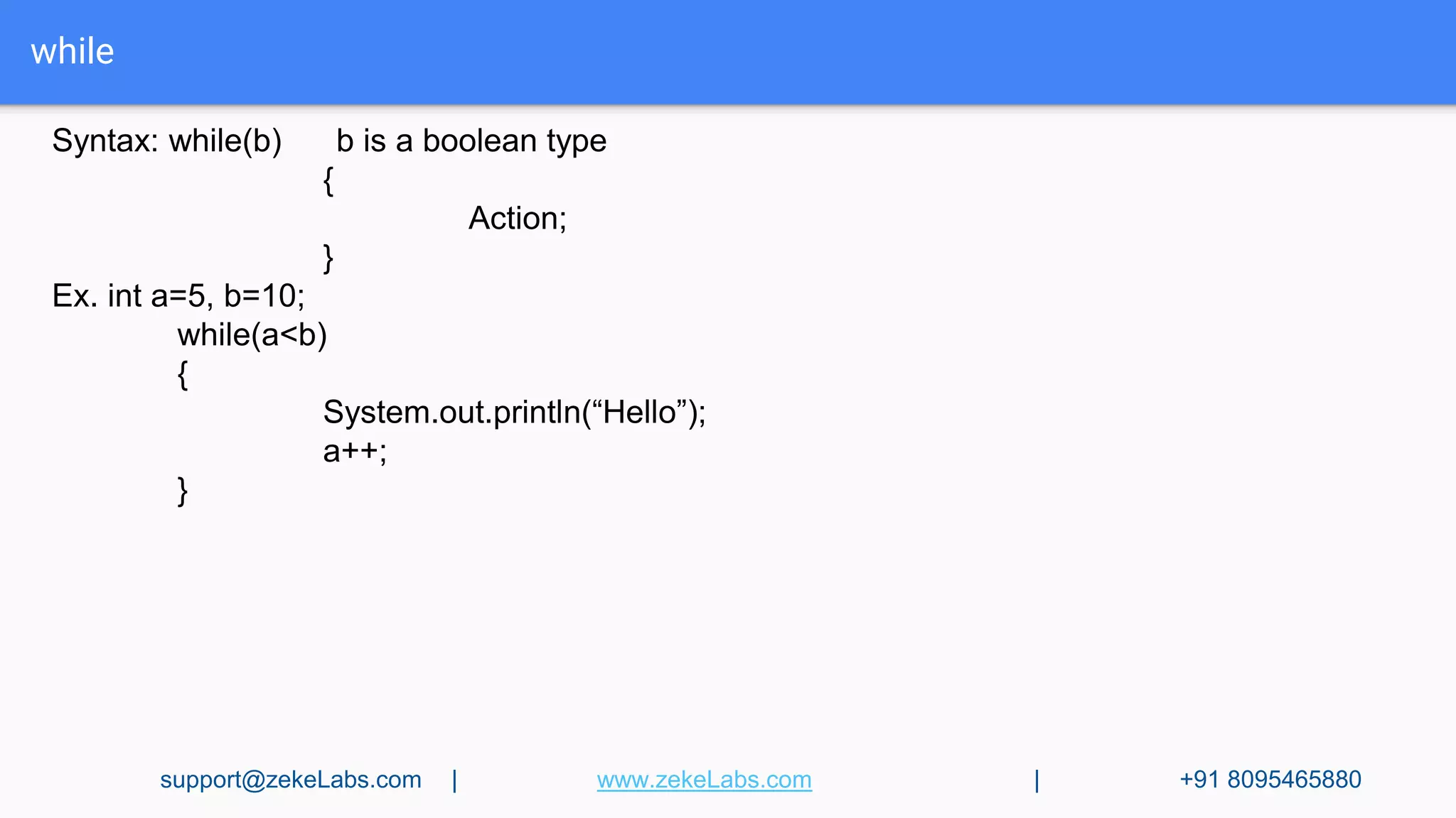 while
Syntax: while(b) b is a boolean type
{
Action;
}
Ex. int a=5, b=10;
while(a<b)
{
System.out.println(“Hello”);
a++;
}
support@zekeLabs.com | www.zekeLabs.com | +91 8095465880
 