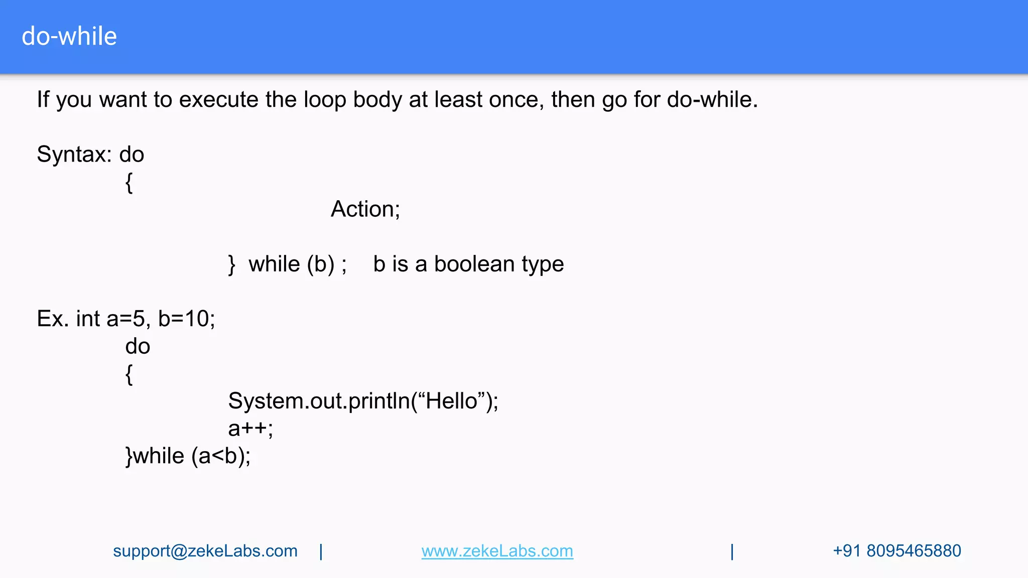 do-while
If you want to execute the loop body at least once, then go for do-while.
Syntax: do
{
Action;
} while (b) ; b is a boolean type
Ex. int a=5, b=10;
do
{
System.out.println(“Hello”);
a++;
}while (a<b);
support@zekeLabs.com | www.zekeLabs.com | +91 8095465880
 