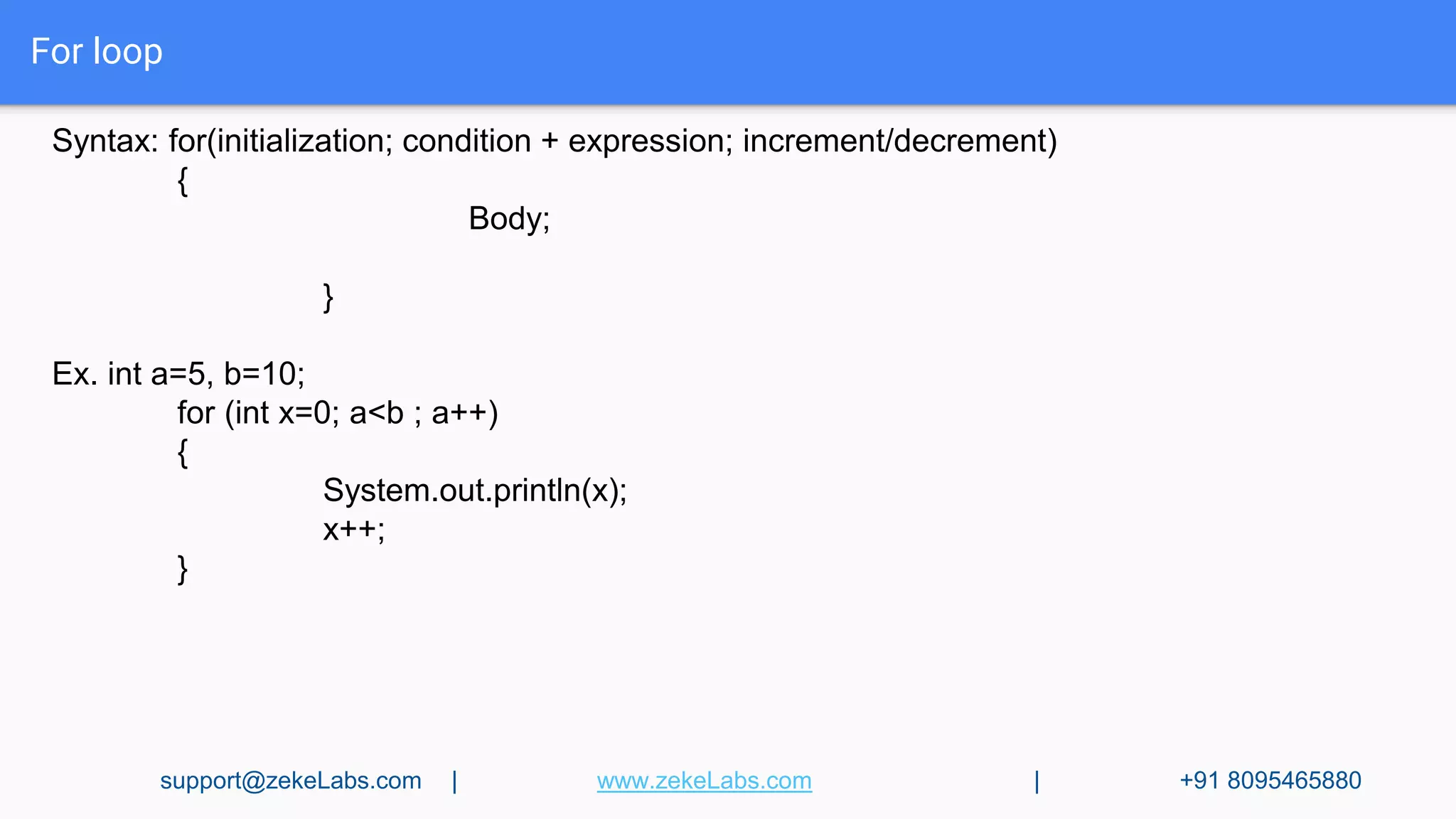 For loop
Syntax: for(initialization; condition + expression; increment/decrement)
{
Body;
}
Ex. int a=5, b=10;
for (int x=0; a<b ; a++)
{
System.out.println(x);
x++;
}
support@zekeLabs.com | www.zekeLabs.com | +91 8095465880
 