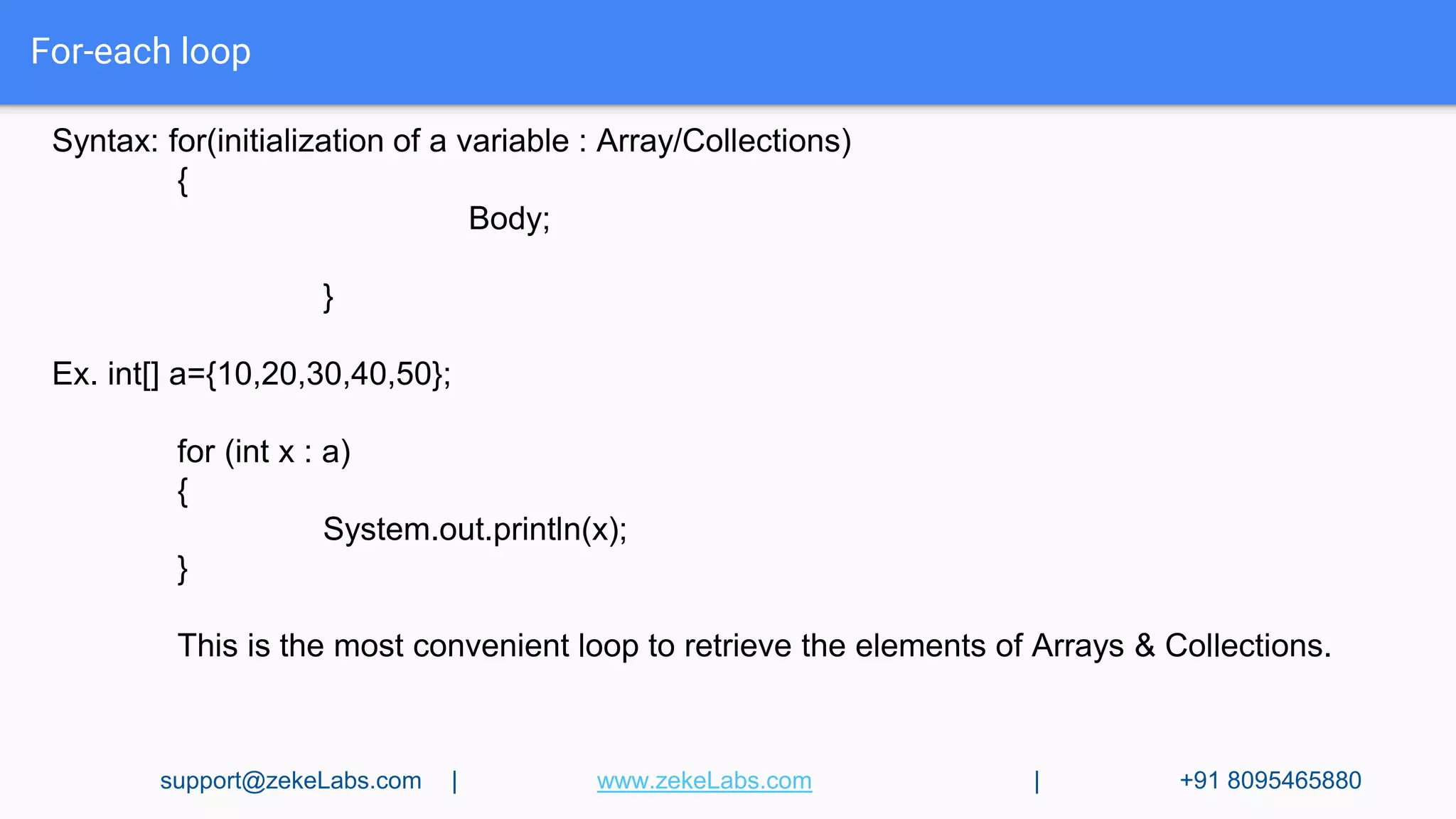 For-each loop
Syntax: for(initialization of a variable : Array/Collections)
{
Body;
}
Ex. int[] a={10,20,30,40,50};
for (int x : a)
{
System.out.println(x);
}
This is the most convenient loop to retrieve the elements of Arrays & Collections.
support@zekeLabs.com | www.zekeLabs.com | +91 8095465880
 