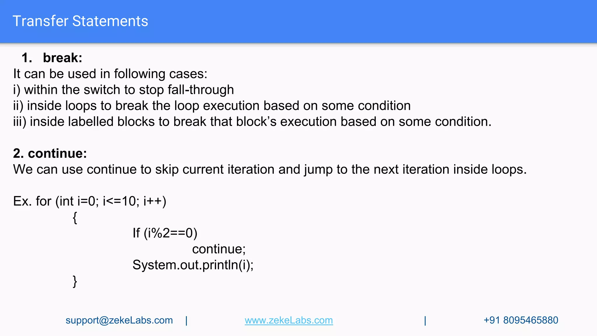 Transfer Statements
1. break:
It can be used in following cases:
i) within the switch to stop fall-through
ii) inside loops to break the loop execution based on some condition
iii) inside labelled blocks to break that block’s execution based on some condition.
2. continue:
We can use continue to skip current iteration and jump to the next iteration inside loops.
Ex. for (int i=0; i<=10; i++)
{
If (i%2==0)
continue;
System.out.println(i);
}
support@zekeLabs.com | www.zekeLabs.com | +91 8095465880
 