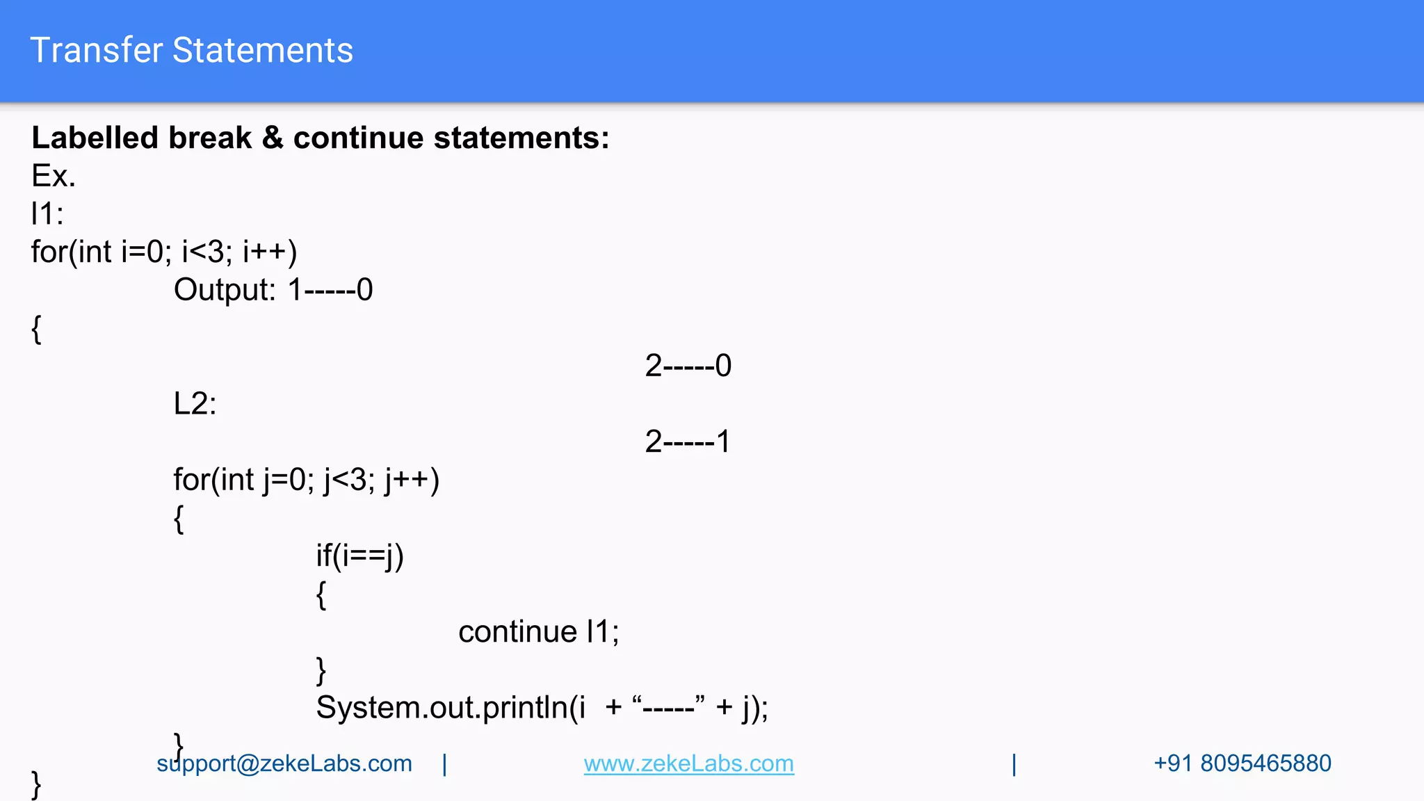 Transfer Statements
Labelled break & continue statements:
Ex.
l1:
for(int i=0; i<3; i++)
Output: 1-----0
{
2-----0
L2:
2-----1
for(int j=0; j<3; j++)
{
if(i==j)
{
continue l1;
}
System.out.println(i + “-----” + j);
}
}
support@zekeLabs.com | www.zekeLabs.com | +91 8095465880
 