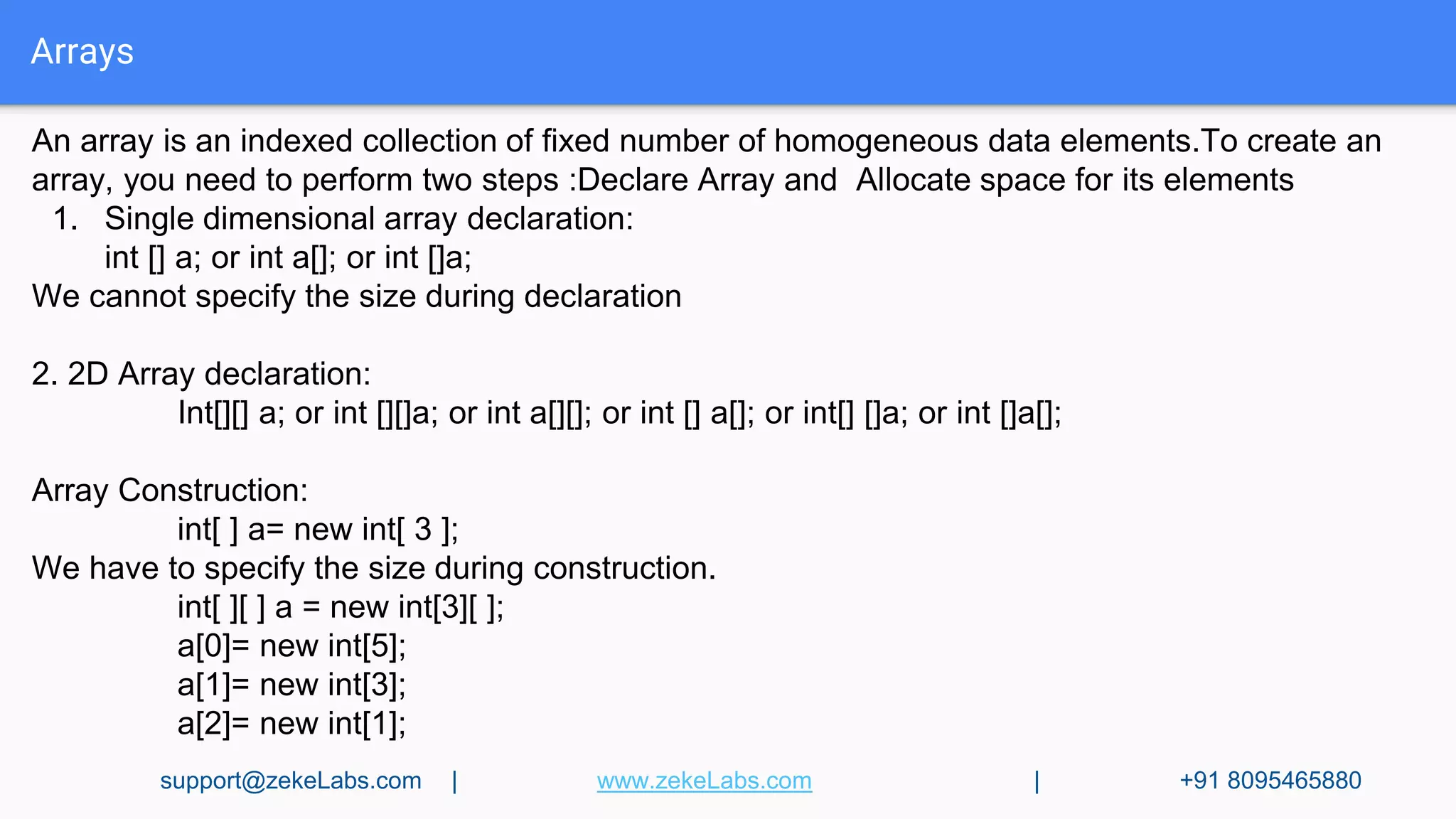 Arrays
An array is an indexed collection of fixed number of homogeneous data elements.To create an
array, you need to perform two steps :Declare Array and Allocate space for its elements
1. Single dimensional array declaration:
int [] a; or int a[]; or int []a;
We cannot specify the size during declaration
2. 2D Array declaration:
Int[][] a; or int [][]a; or int a[][]; or int [] a[]; or int[] []a; or int []a[];
Array Construction:
int[ ] a= new int[ 3 ];
We have to specify the size during construction.
int[ ][ ] a = new int[3][ ];
a[0]= new int[5];
a[1]= new int[3];
a[2]= new int[1];
support@zekeLabs.com | www.zekeLabs.com | +91 8095465880
 