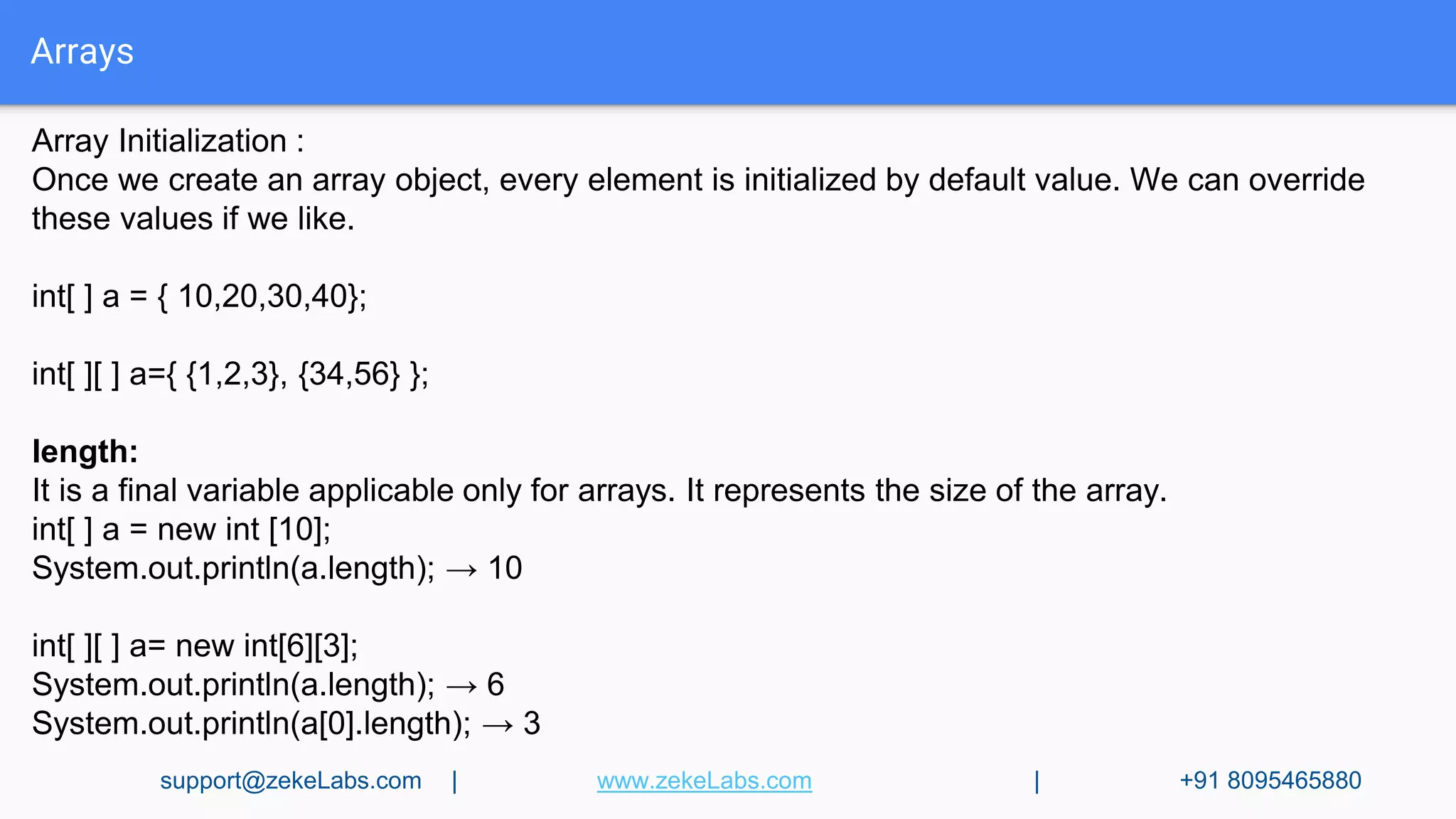 Arrays
Array Initialization :
Once we create an array object, every element is initialized by default value. We can override
these values if we like.
int[ ] a = { 10,20,30,40};
int[ ][ ] a={ {1,2,3}, {34,56} };
length:
It is a final variable applicable only for arrays. It represents the size of the array.
int[ ] a = new int [10];
System.out.println(a.length); → 10
int[ ][ ] a= new int[6][3];
System.out.println(a.length); → 6
System.out.println(a[0].length); → 3
support@zekeLabs.com | www.zekeLabs.com | +91 8095465880
 