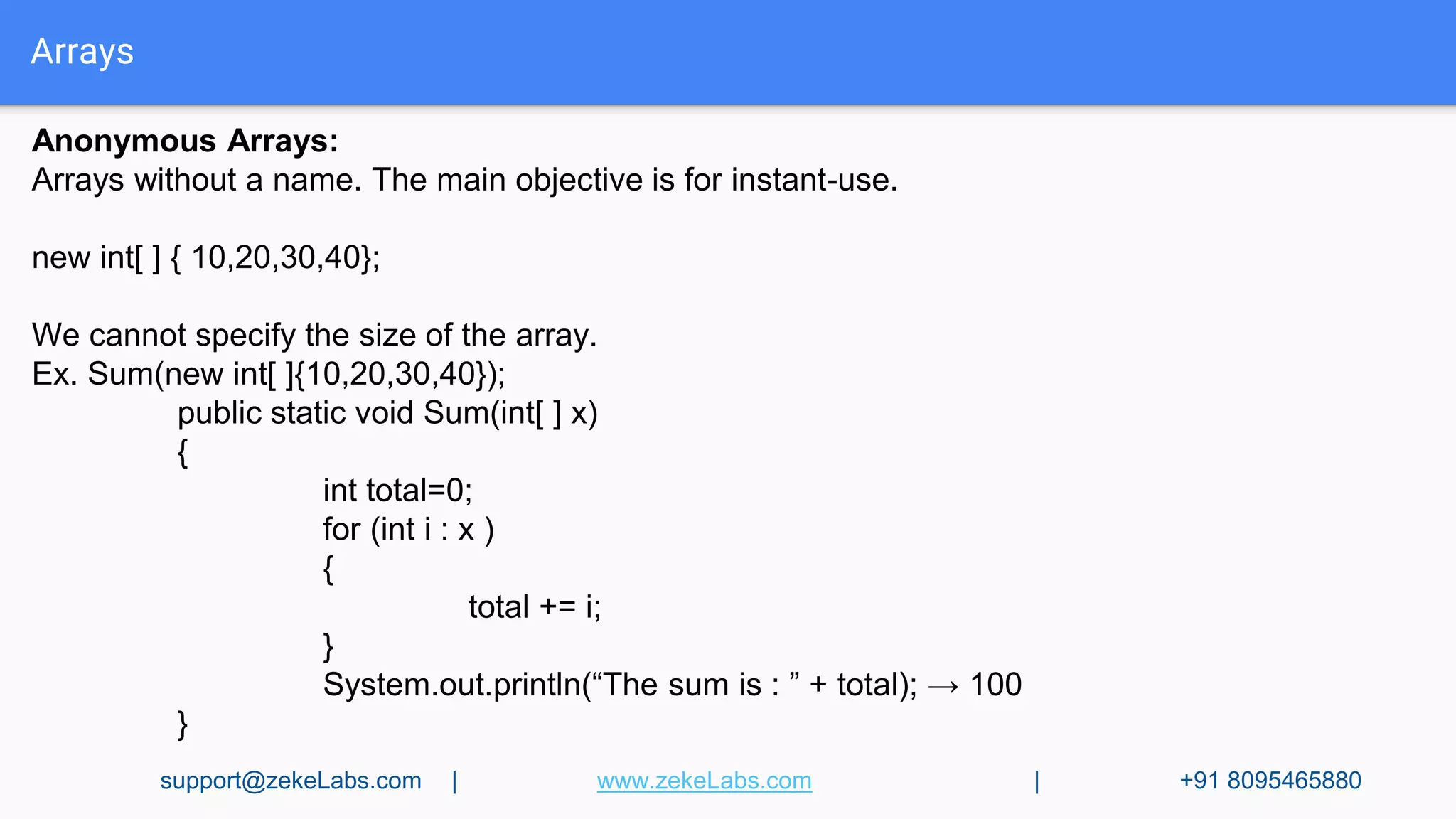 Arrays
Anonymous Arrays:
Arrays without a name. The main objective is for instant-use.
new int[ ] { 10,20,30,40};
We cannot specify the size of the array.
Ex. Sum(new int[ ]{10,20,30,40});
public static void Sum(int[ ] x)
{
int total=0;
for (int i : x )
{
total += i;
}
System.out.println(“The sum is : ” + total); → 100
}
support@zekeLabs.com | www.zekeLabs.com | +91 8095465880
 
