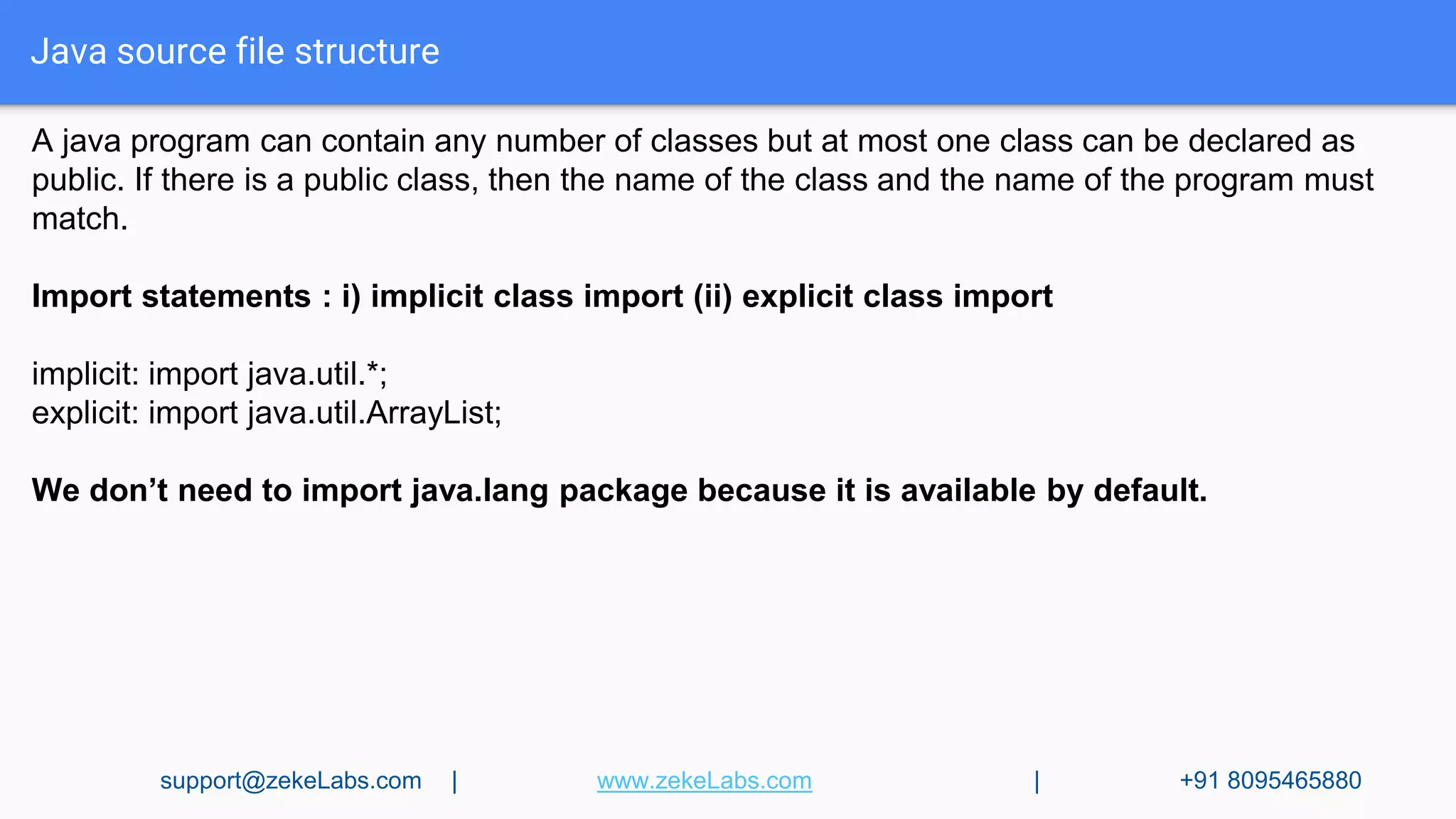 Java source file structure
A java program can contain any number of classes but at most one class can be declared as
public. If there is a public class, then the name of the class and the name of the program must
match.
Import statements : i) implicit class import (ii) explicit class import
implicit: import java.util.*;
explicit: import java.util.ArrayList;
We don’t need to import java.lang package because it is available by default.
support@zekeLabs.com | www.zekeLabs.com | +91 8095465880
 