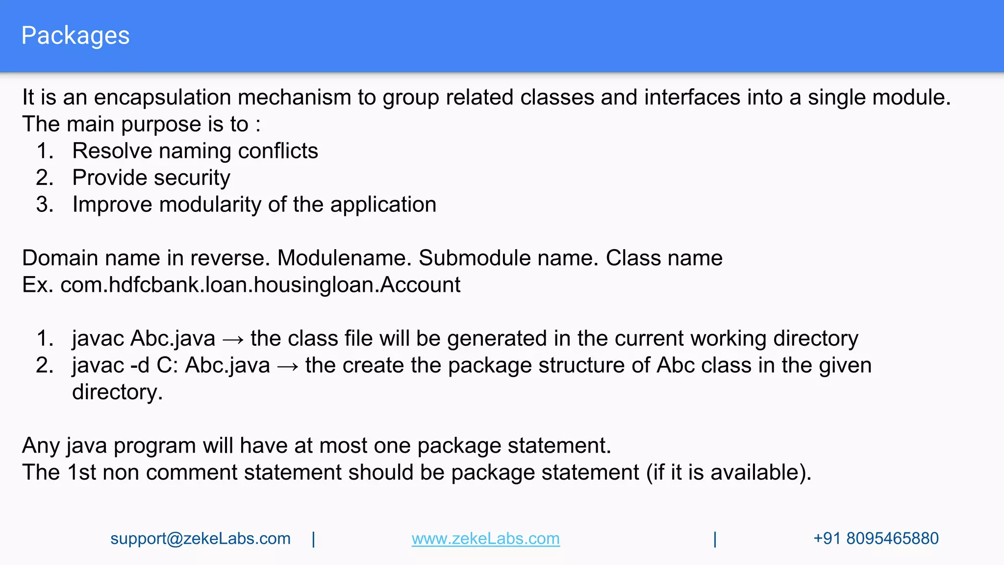 Packages
It is an encapsulation mechanism to group related classes and interfaces into a single module.
The main purpose is to :
1. Resolve naming conflicts
2. Provide security
3. Improve modularity of the application
Domain name in reverse. Modulename. Submodule name. Class name
Ex. com.hdfcbank.loan.housingloan.Account
1. javac Abc.java → the class file will be generated in the current working directory
2. javac -d C: Abc.java → the create the package structure of Abc class in the given
directory.
Any java program will have at most one package statement.
The 1st non comment statement should be package statement (if it is available).
support@zekeLabs.com | www.zekeLabs.com | +91 8095465880
 