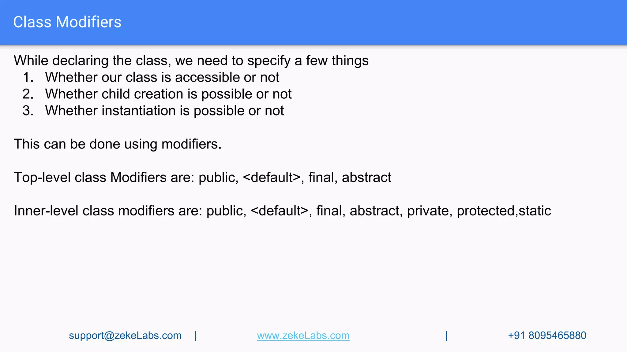 Class Modifiers
While declaring the class, we need to specify a few things
1. Whether our class is accessible or not
2. Whether child creation is possible or not
3. Whether instantiation is possible or not
This can be done using modifiers.
Top-level class Modifiers are: public, <default>, final, abstract
Inner-level class modifiers are: public, <default>, final, abstract, private, protected,static
support@zekeLabs.com | www.zekeLabs.com | +91 8095465880
 
