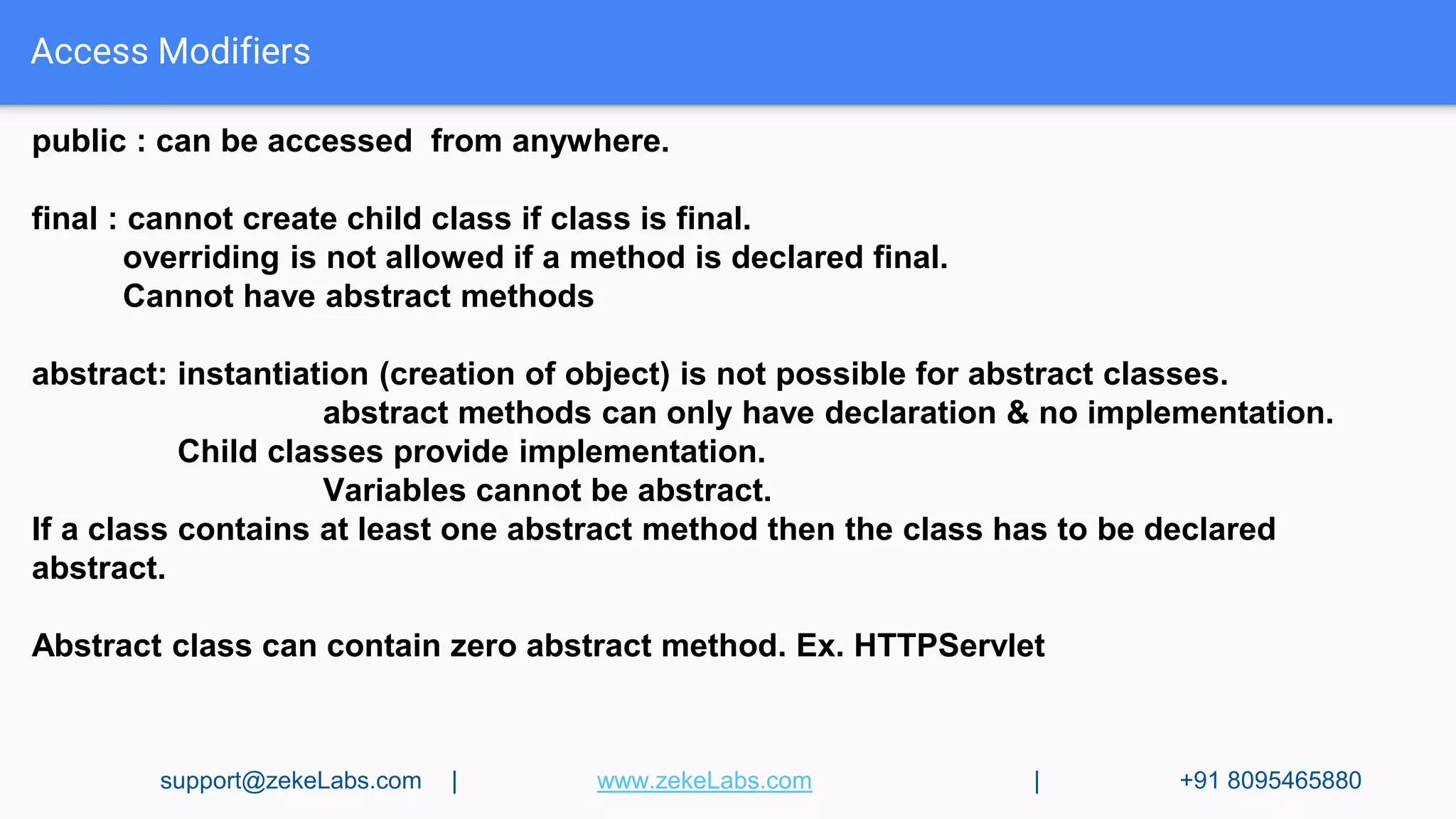 Access Modifiers
public : can be accessed from anywhere.
final : cannot create child class if class is final.
overriding is not allowed if a method is declared final.
Cannot have abstract methods
abstract: instantiation (creation of object) is not possible for abstract classes.
abstract methods can only have declaration & no implementation.
Child classes provide implementation.
Variables cannot be abstract.
If a class contains at least one abstract method then the class has to be declared
abstract.
Abstract class can contain zero abstract method. Ex. HTTPServlet
support@zekeLabs.com | www.zekeLabs.com | +91 8095465880
 