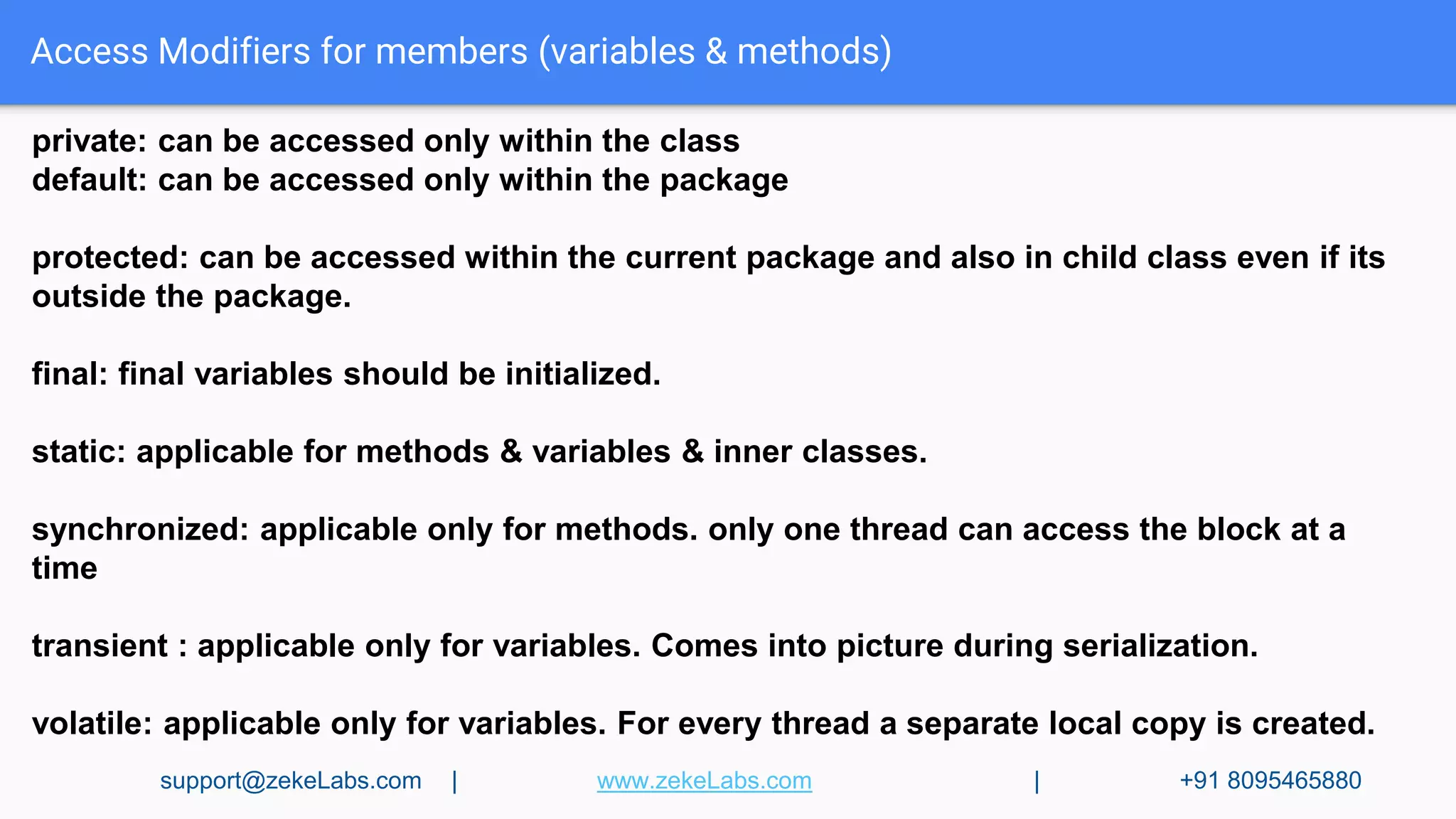 Access Modifiers for members (variables & methods)
private: can be accessed only within the class
default: can be accessed only within the package
protected: can be accessed within the current package and also in child class even if its
outside the package.
final: final variables should be initialized.
static: applicable for methods & variables & inner classes.
synchronized: applicable only for methods. only one thread can access the block at a
time
transient : applicable only for variables. Comes into picture during serialization.
volatile: applicable only for variables. For every thread a separate local copy is created.
support@zekeLabs.com | www.zekeLabs.com | +91 8095465880
 