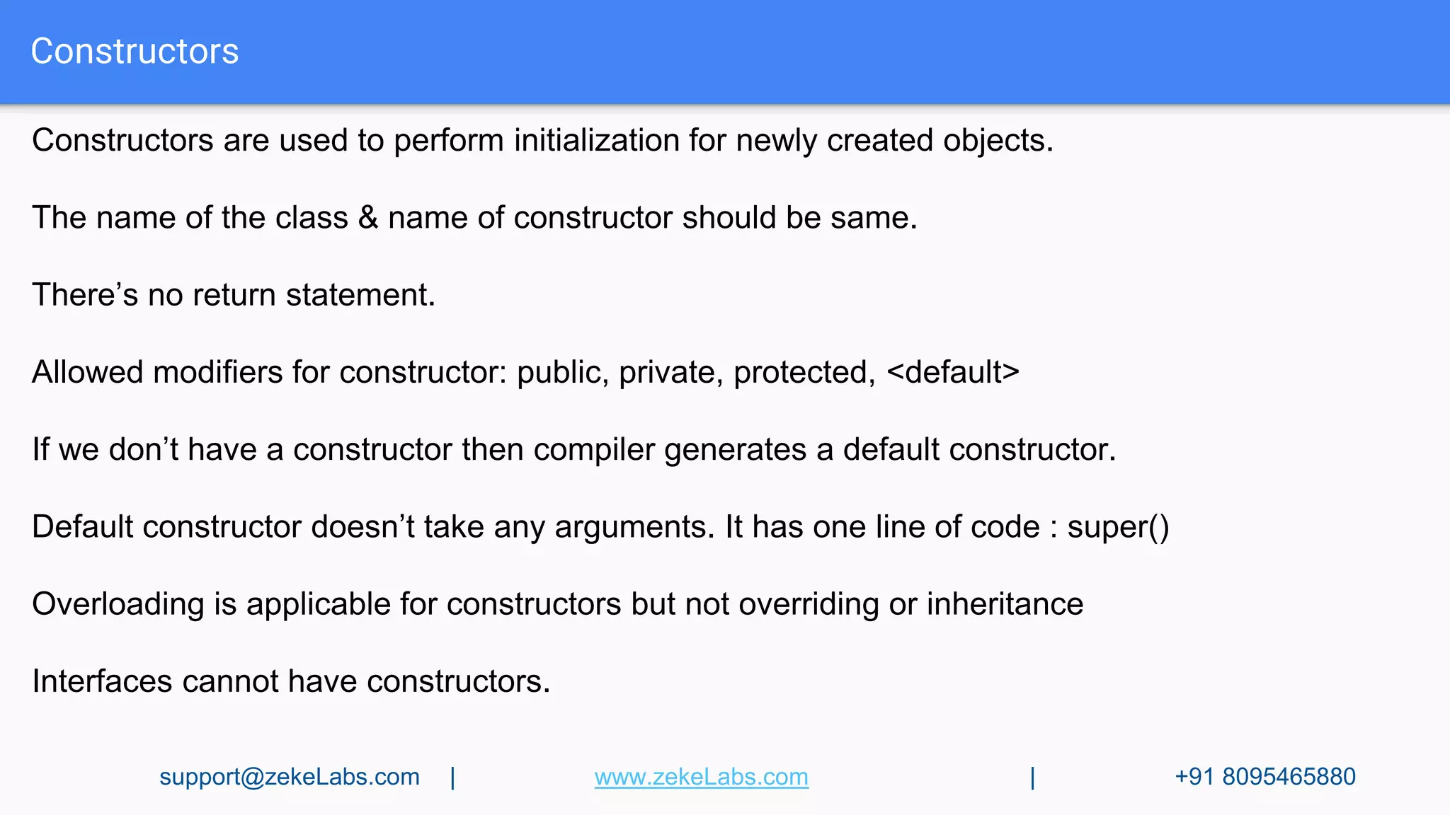 Constructors
Constructors are used to perform initialization for newly created objects.
The name of the class & name of constructor should be same.
There’s no return statement.
Allowed modifiers for constructor: public, private, protected, <default>
If we don’t have a constructor then compiler generates a default constructor.
Default constructor doesn’t take any arguments. It has one line of code : super()
Overloading is applicable for constructors but not overriding or inheritance
Interfaces cannot have constructors.
support@zekeLabs.com | www.zekeLabs.com | +91 8095465880
 