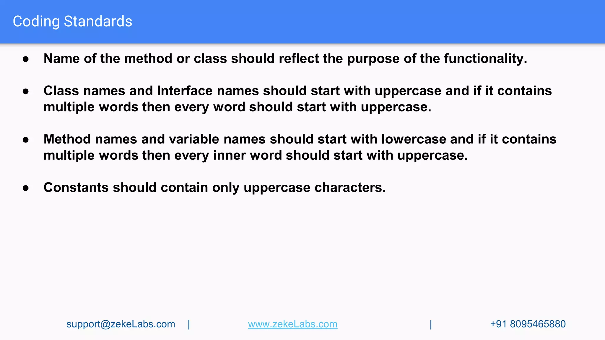 Coding Standards
● Name of the method or class should reflect the purpose of the functionality.
● Class names and Interface names should start with uppercase and if it contains
multiple words then every word should start with uppercase.
● Method names and variable names should start with lowercase and if it contains
multiple words then every inner word should start with uppercase.
● Constants should contain only uppercase characters.
support@zekeLabs.com | www.zekeLabs.com | +91 8095465880
 