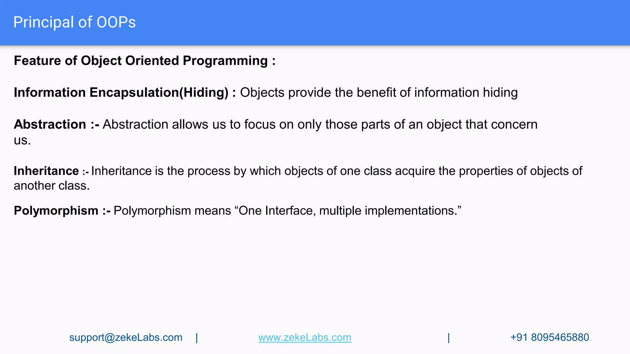 Principal of OOPs
Feature of Object Oriented Programming :
Information Encapsulation(Hiding) : Objects provide the benefit of information hiding
Abstraction :- Abstraction allows us to focus on only those parts of an object that concern
us.
Inheritance :- Inheritance is the process by which objects of one class acquire the properties of objects of
another class.
Polymorphism :- Polymorphism means “One Interface, multiple implementations.”
support@zekeLabs.com | www.zekeLabs.com | +91 8095465880
 