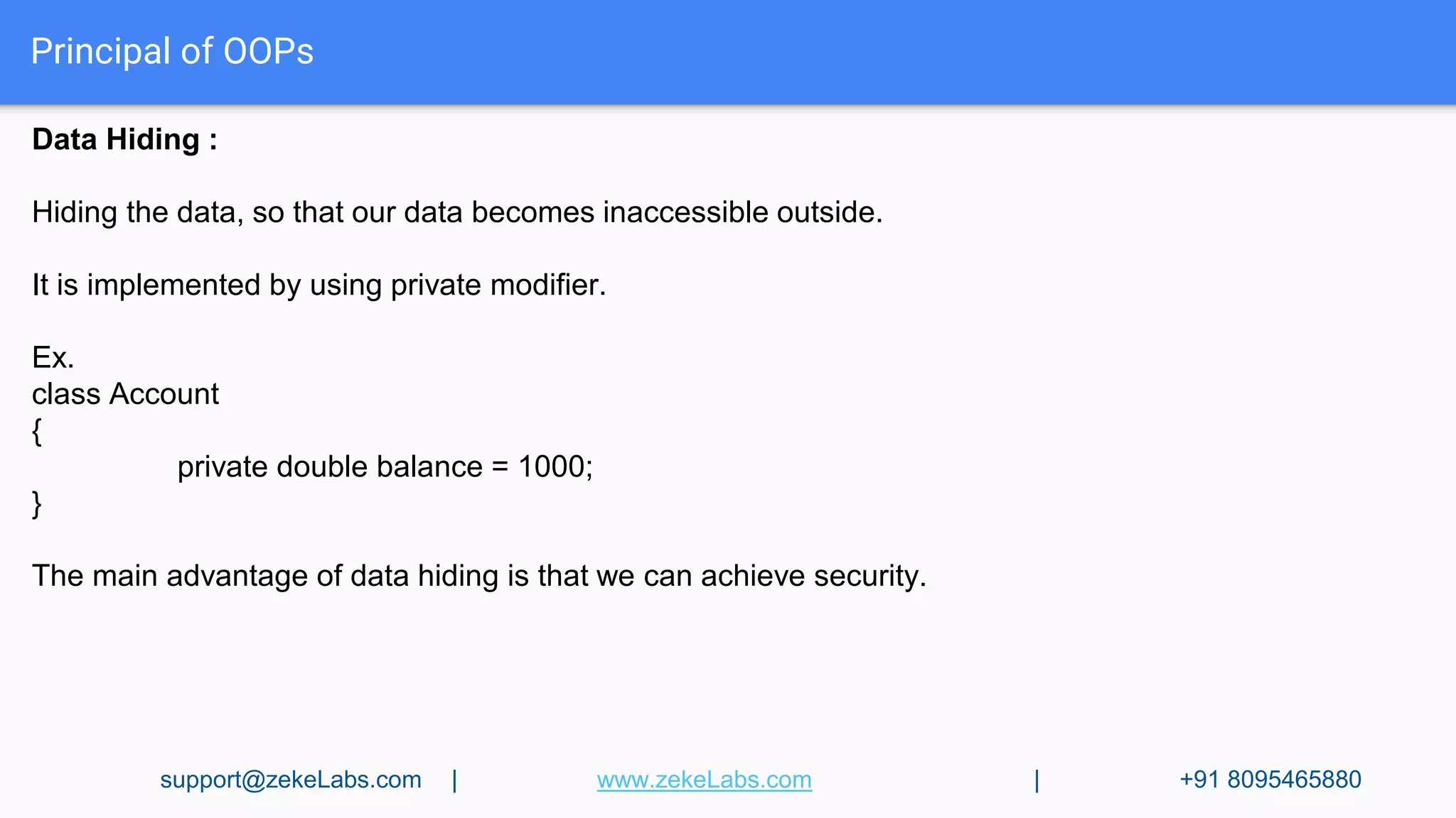 Principal of OOPs
Data Hiding :
Hiding the data, so that our data becomes inaccessible outside.
It is implemented by using private modifier.
Ex.
class Account
{
private double balance = 1000;
}
The main advantage of data hiding is that we can achieve security.
support@zekeLabs.com | www.zekeLabs.com | +91 8095465880
 