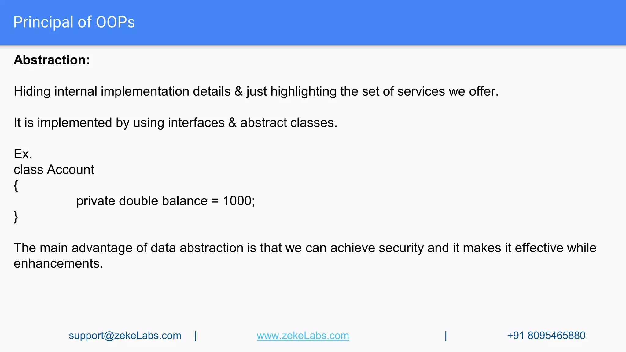 Principal of OOPs
Abstraction:
Hiding internal implementation details & just highlighting the set of services we offer.
It is implemented by using interfaces & abstract classes.
Ex.
class Account
{
private double balance = 1000;
}
The main advantage of data abstraction is that we can achieve security and it makes it effective while
enhancements.
support@zekeLabs.com | www.zekeLabs.com | +91 8095465880
 