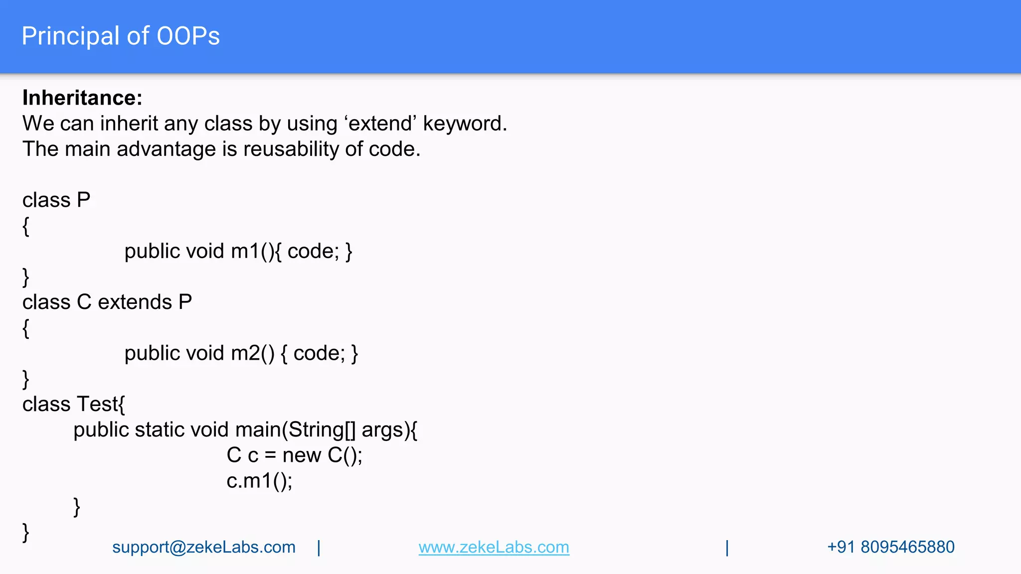 Principal of OOPs
Inheritance:
We can inherit any class by using ‘extend’ keyword.
The main advantage is reusability of code.
class P
{
public void m1(){ code; }
}
class C extends P
{
public void m2() { code; }
}
class Test{
public static void main(String[] args){
C c = new C();
c.m1();
}
}
support@zekeLabs.com | www.zekeLabs.com | +91 8095465880
 
