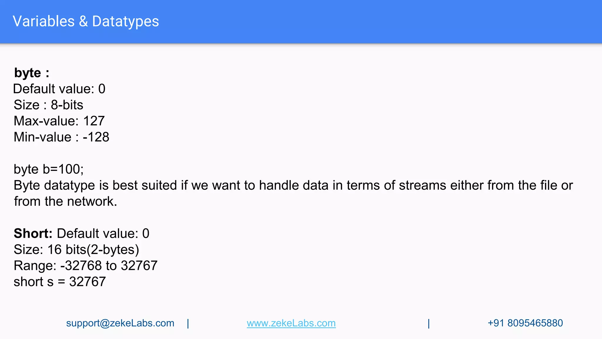 byte :
Default value: 0
Size : 8-bits
Max-value: 127
Min-value : -128
byte b=100;
Byte datatype is best suited if we want to handle data in terms of streams either from the file or
from the network.
Short: Default value: 0
Size: 16 bits(2-bytes)
Range: -32768 to 32767
short s = 32767
Variables & Datatypes
support@zekeLabs.com | www.zekeLabs.com | +91 8095465880
 
