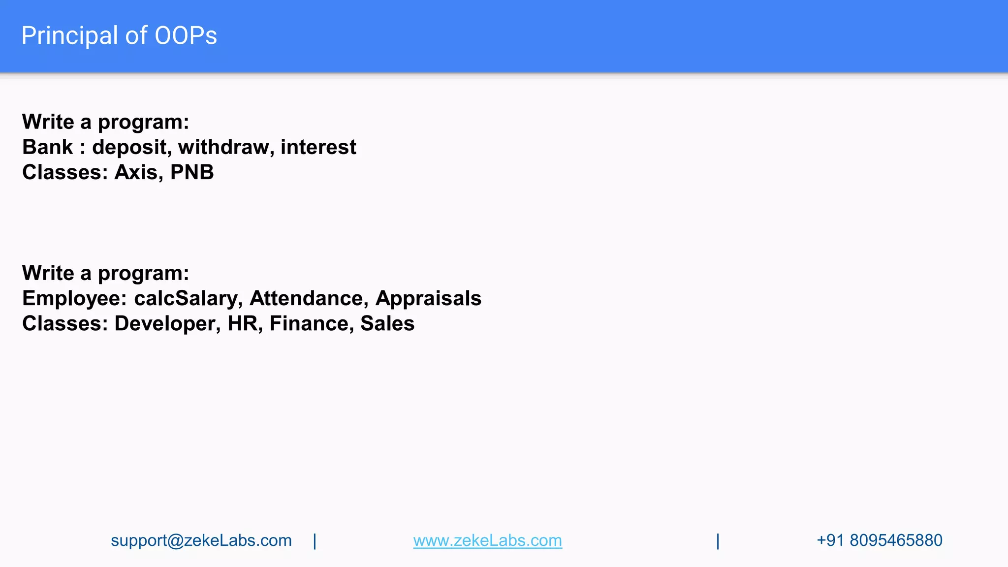 Principal of OOPs
Write a program:
Bank : deposit, withdraw, interest
Classes: Axis, PNB
Write a program:
Employee: calcSalary, Attendance, Appraisals
Classes: Developer, HR, Finance, Sales
support@zekeLabs.com | www.zekeLabs.com | +91 8095465880
 