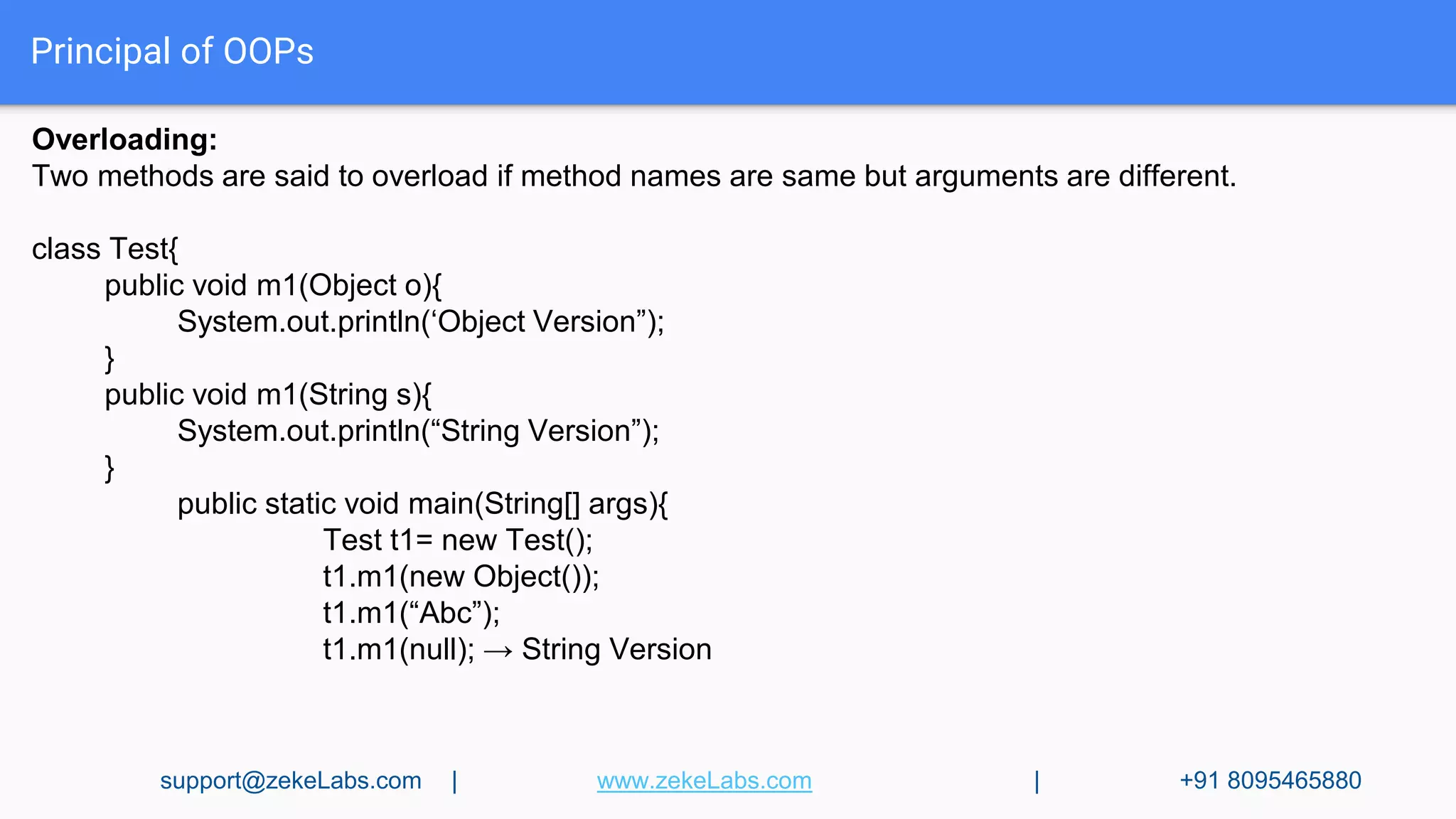 Principal of OOPs
Overloading:
Two methods are said to overload if method names are same but arguments are different.
class Test{
public void m1(Object o){
System.out.println(‘Object Version”);
}
public void m1(String s){
System.out.println(“String Version”);
}
public static void main(String[] args){
Test t1= new Test();
t1.m1(new Object());
t1.m1(“Abc”);
t1.m1(null); → String Version
support@zekeLabs.com | www.zekeLabs.com | +91 8095465880
 