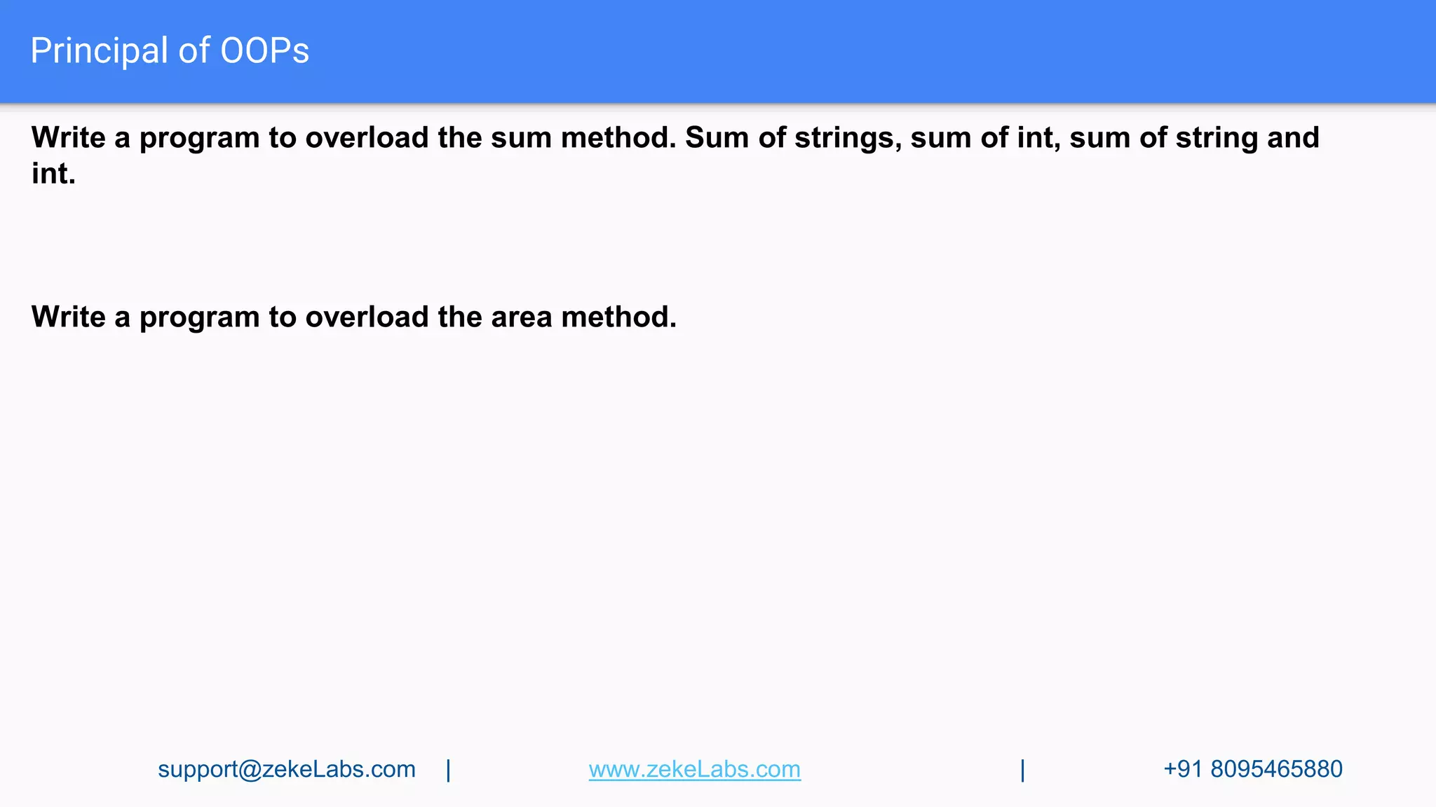Principal of OOPs
Write a program to overload the sum method. Sum of strings, sum of int, sum of string and
int.
Write a program to overload the area method.
support@zekeLabs.com | www.zekeLabs.com | +91 8095465880
 