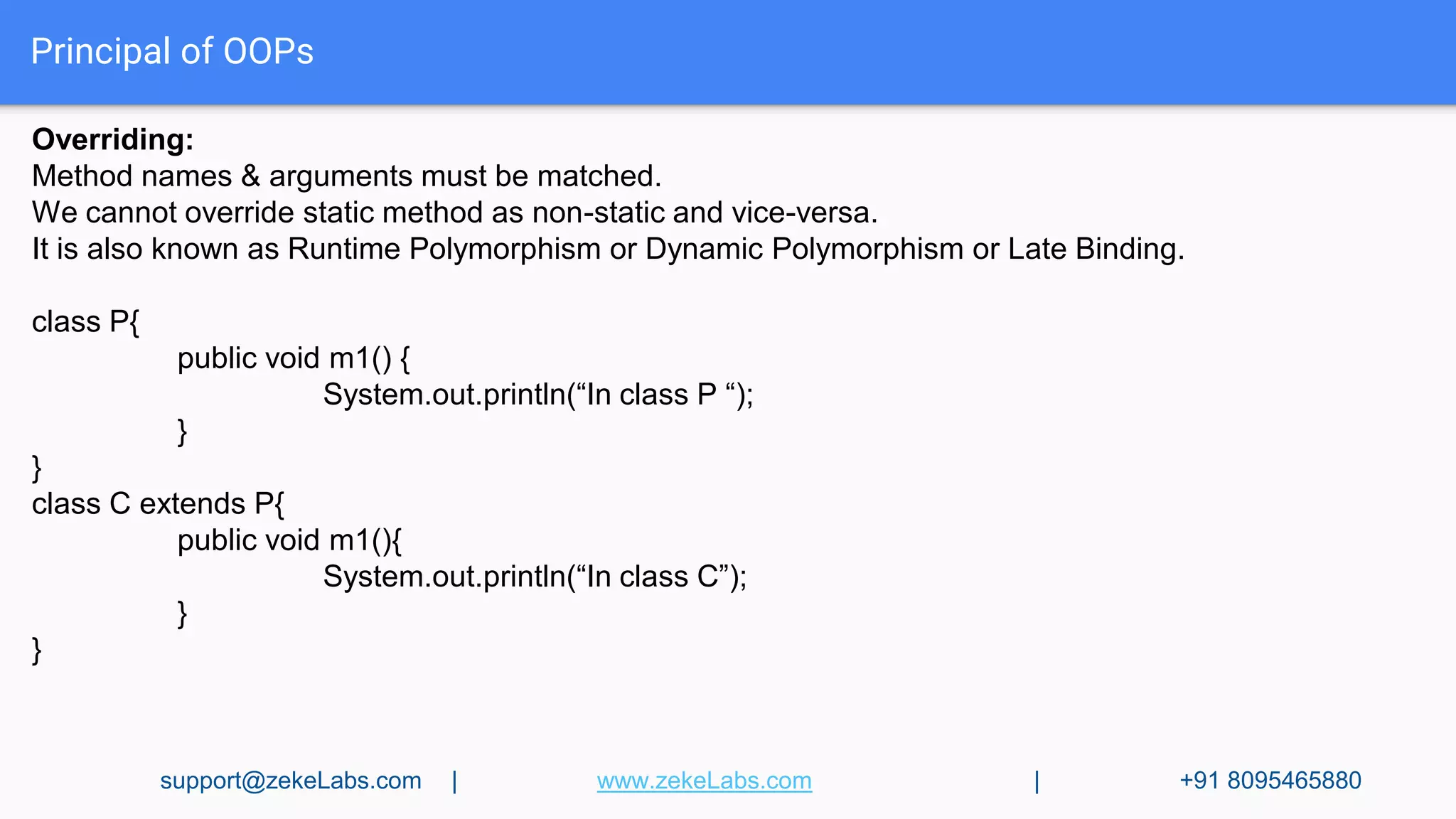 Principal of OOPs
Overriding:
Method names & arguments must be matched.
We cannot override static method as non-static and vice-versa.
It is also known as Runtime Polymorphism or Dynamic Polymorphism or Late Binding.
class P{
public void m1() {
System.out.println(“In class P “);
}
}
class C extends P{
public void m1(){
System.out.println(“In class C”);
}
}
support@zekeLabs.com | www.zekeLabs.com | +91 8095465880
 