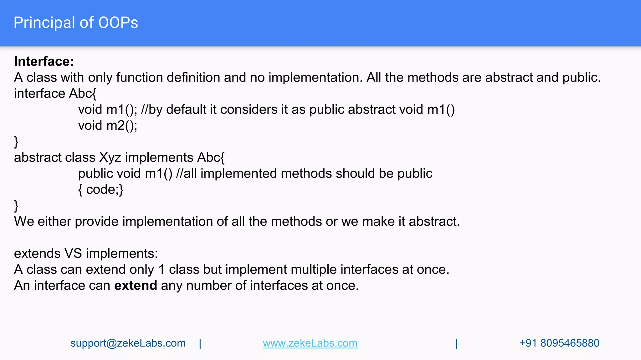 Principal of OOPs
Interface:
A class with only function definition and no implementation. All the methods are abstract and public.
interface Abc{
void m1(); //by default it considers it as public abstract void m1()
void m2();
}
abstract class Xyz implements Abc{
public void m1() //all implemented methods should be public
{ code;}
}
We either provide implementation of all the methods or we make it abstract.
extends VS implements:
A class can extend only 1 class but implement multiple interfaces at once.
An interface can extend any number of interfaces at once.
support@zekeLabs.com | www.zekeLabs.com | +91 8095465880
 