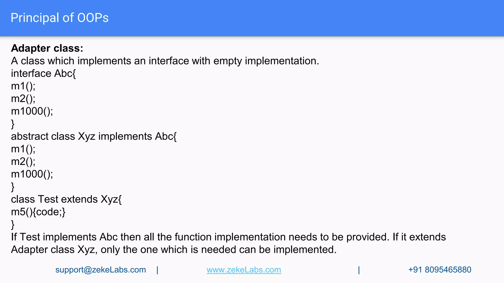 Principal of OOPs
Adapter class:
A class which implements an interface with empty implementation.
interface Abc{
m1();
m2();
m1000();
}
abstract class Xyz implements Abc{
m1();
m2();
m1000();
}
class Test extends Xyz{
m5(){code;}
}
If Test implements Abc then all the function implementation needs to be provided. If it extends
Adapter class Xyz, only the one which is needed can be implemented.
support@zekeLabs.com | www.zekeLabs.com | +91 8095465880
 