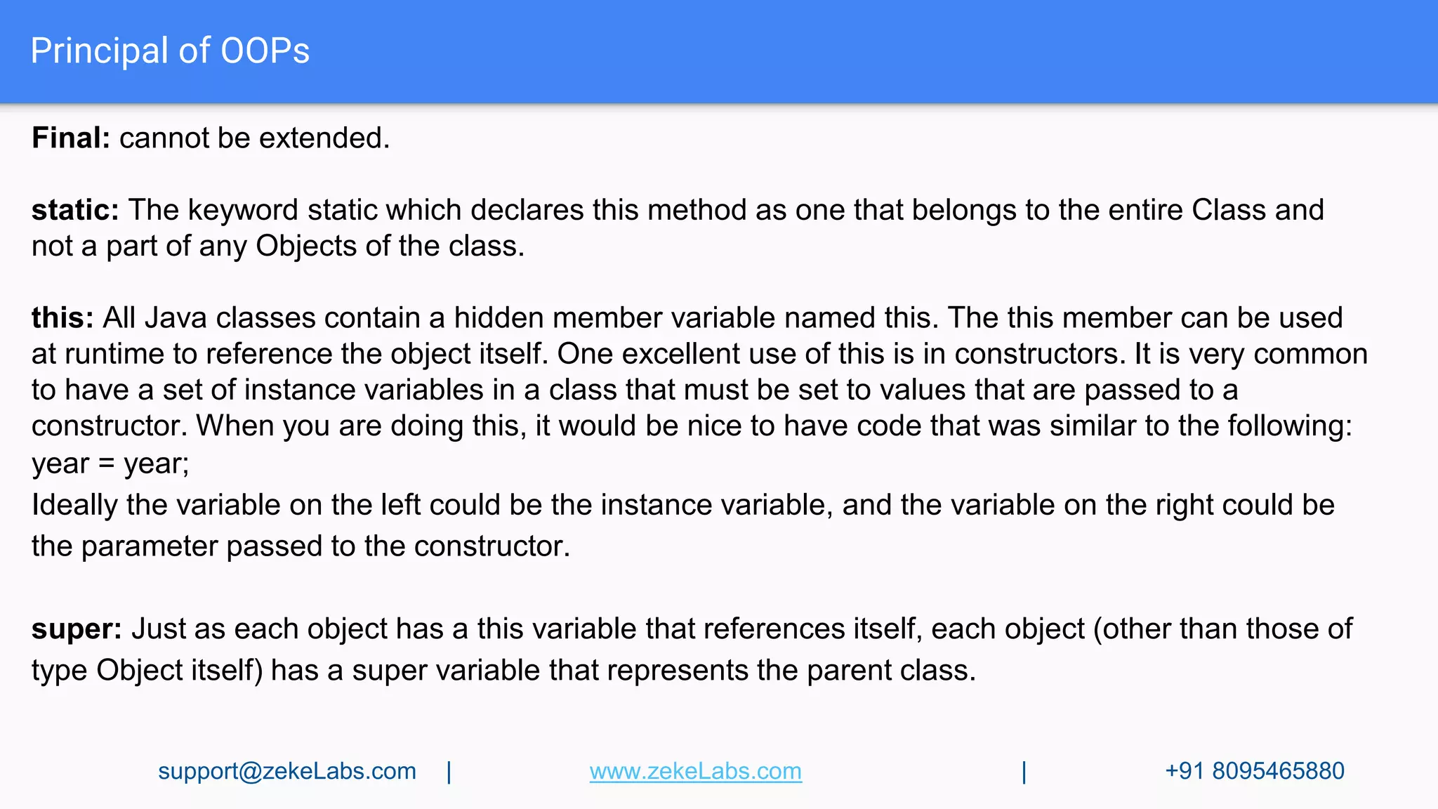 Principal of OOPs
Final: cannot be extended.
static: The keyword static which declares this method as one that belongs to the entire Class and
not a part of any Objects of the class.
this: All Java classes contain a hidden member variable named this. The this member can be used
at runtime to reference the object itself. One excellent use of this is in constructors. It is very common
to have a set of instance variables in a class that must be set to values that are passed to a
constructor. When you are doing this, it would be nice to have code that was similar to the following:
year = year;
Ideally the variable on the left could be the instance variable, and the variable on the right could be
the parameter passed to the constructor.
super: Just as each object has a this variable that references itself, each object (other than those of
type Object itself) has a super variable that represents the parent class.
support@zekeLabs.com | www.zekeLabs.com | +91 8095465880
 