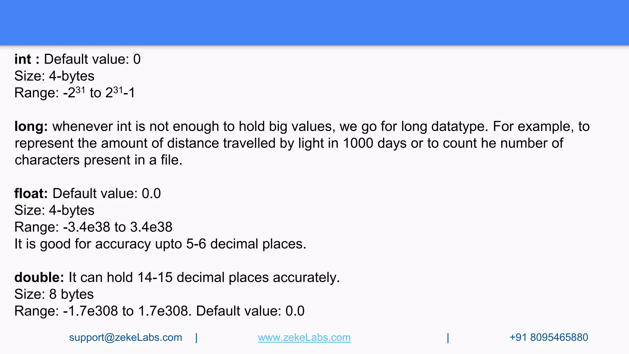 int : Default value: 0
Size: 4-bytes
Range: -231 to 231-1
long: whenever int is not enough to hold big values, we go for long datatype. For example, to
represent the amount of distance travelled by light in 1000 days or to count he number of
characters present in a file.
float: Default value: 0.0
Size: 4-bytes
Range: -3.4e38 to 3.4e38
It is good for accuracy upto 5-6 decimal places.
double: It can hold 14-15 decimal places accurately.
Size: 8 bytes
Range: -1.7e308 to 1.7e308. Default value: 0.0
support@zekeLabs.com | www.zekeLabs.com | +91 8095465880
 