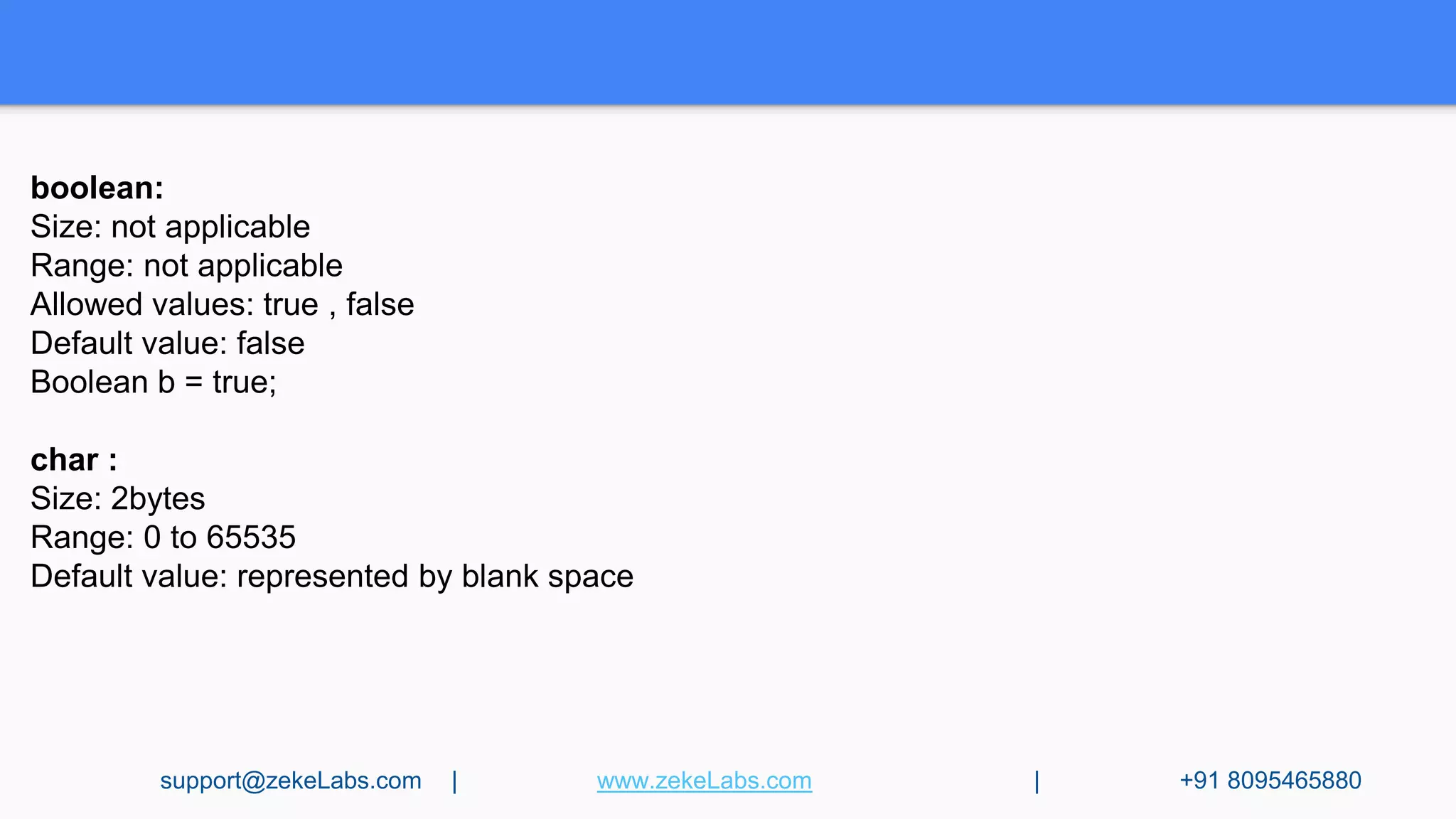 boolean:
Size: not applicable
Range: not applicable
Allowed values: true , false
Default value: false
Boolean b = true;
char :
Size: 2bytes
Range: 0 to 65535
Default value: represented by blank space
support@zekeLabs.com | www.zekeLabs.com | +91 8095465880
 