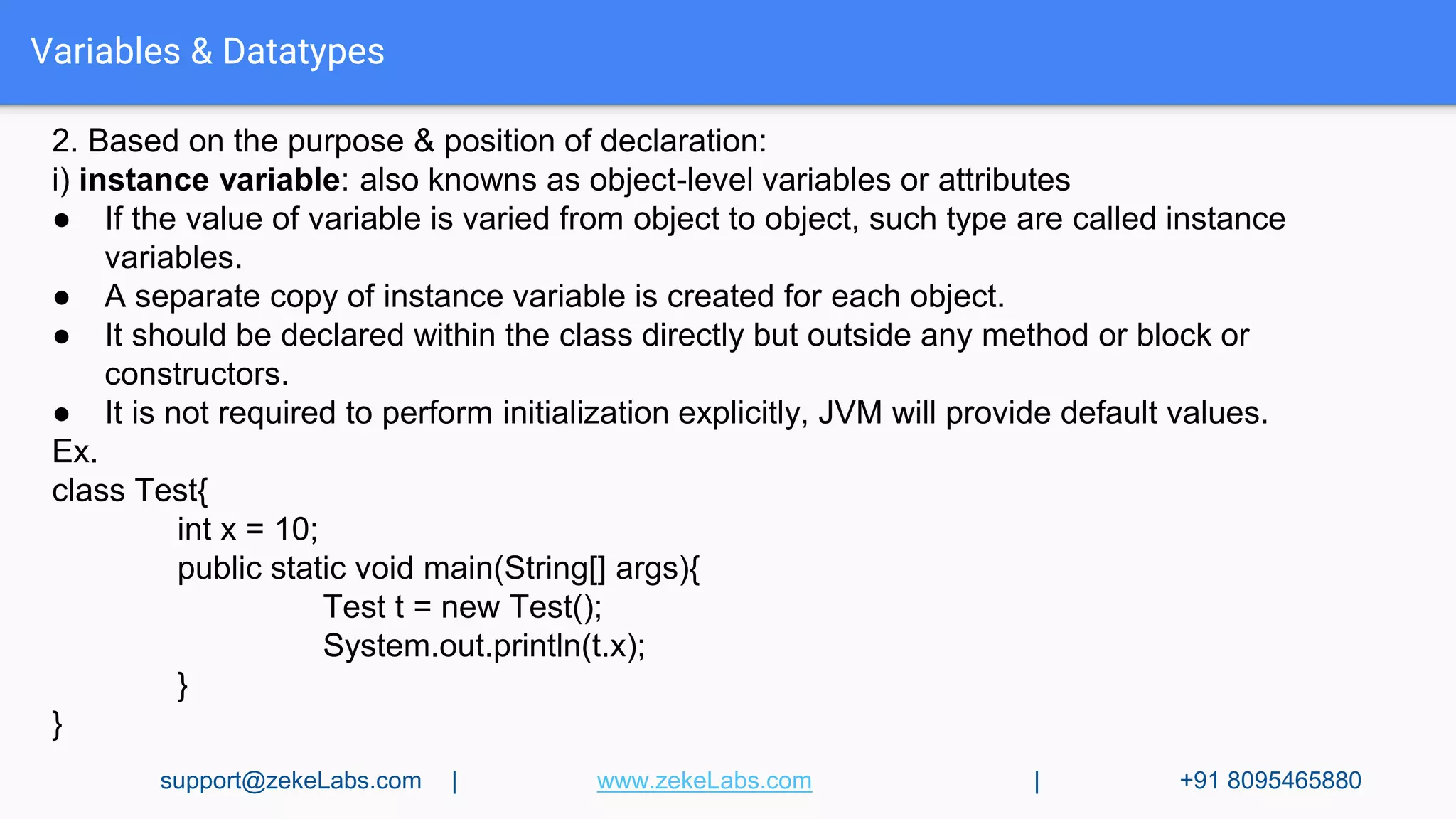 Variables & Datatypes
2. Based on the purpose & position of declaration:
i) instance variable: also knowns as object-level variables or attributes
● If the value of variable is varied from object to object, such type are called instance
variables.
● A separate copy of instance variable is created for each object.
● It should be declared within the class directly but outside any method or block or
constructors.
● It is not required to perform initialization explicitly, JVM will provide default values.
Ex.
class Test{
int x = 10;
public static void main(String[] args){
Test t = new Test();
System.out.println(t.x);
}
}
support@zekeLabs.com | www.zekeLabs.com | +91 8095465880
 