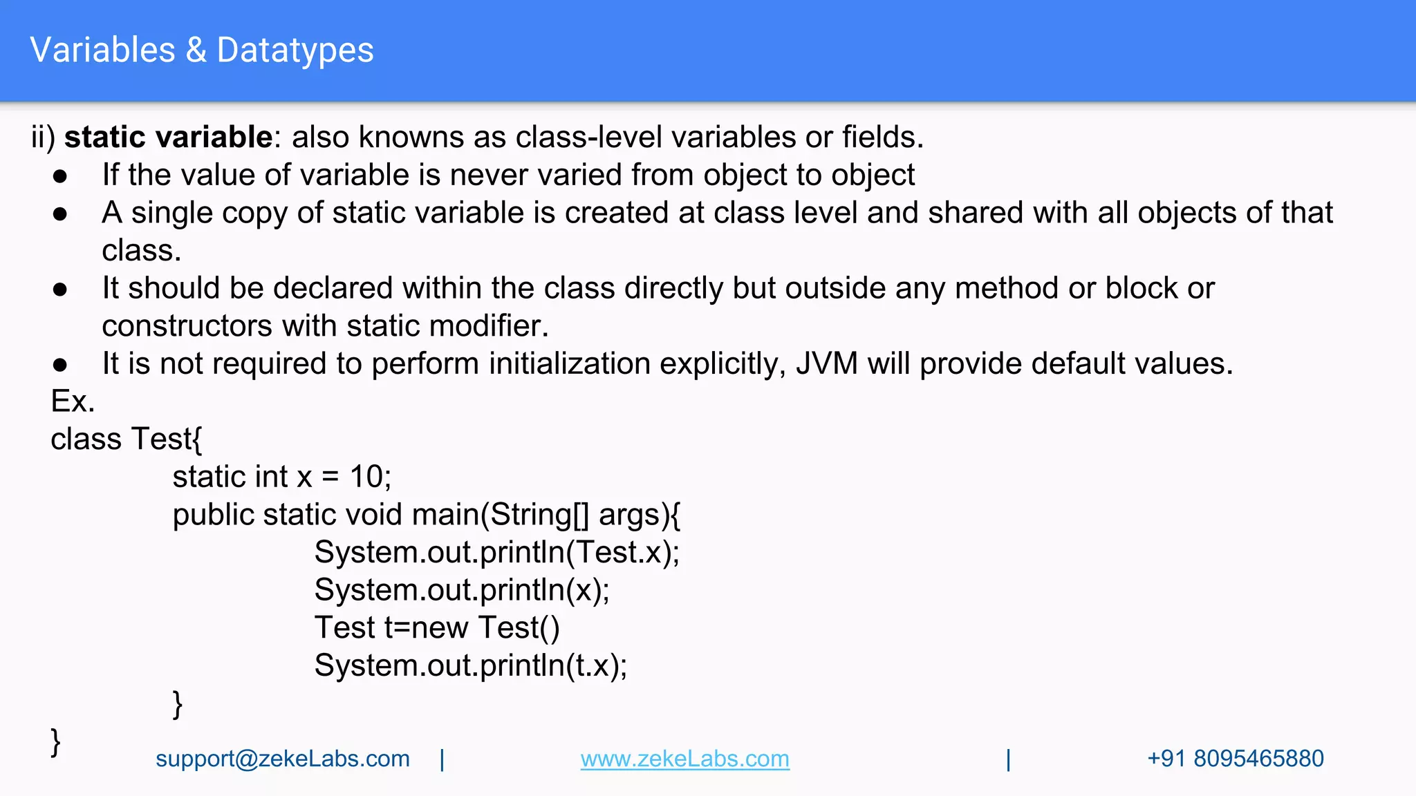 Variables & Datatypes
ii) static variable: also knowns as class-level variables or fields.
● If the value of variable is never varied from object to object
● A single copy of static variable is created at class level and shared with all objects of that
class.
● It should be declared within the class directly but outside any method or block or
constructors with static modifier.
● It is not required to perform initialization explicitly, JVM will provide default values.
Ex.
class Test{
static int x = 10;
public static void main(String[] args){
System.out.println(Test.x);
System.out.println(x);
Test t=new Test()
System.out.println(t.x);
}
} support@zekeLabs.com | www.zekeLabs.com | +91 8095465880
 