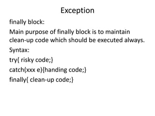 Exception
finally block:
Main purpose of finally block is to maintain
clean-up code which should be executed always.
Syntax:
try{ risky code;}
catch(xxx e){handing code;}
finally{ clean-up code;}
 