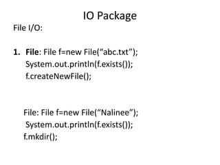 File I/O:
1. File: File f=new File(“abc.txt”);
System.out.println(f.exists());
f.createNewFile();
File: File f=new File(“Nalinee”);
System.out.println(f.exists());
f.mkdir();
IO Package
 