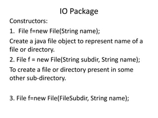 Constructors:
1. File f=new File(String name);
Create a java file object to represent name of a
file or directory.
2. File f = new File(String subdir, String name);
To create a file or directory present in some
other sub-directory.
3. File f=new File(FileSubdir, String name);
IO Package
 