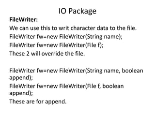 FileWriter:
We can use this to writ character data to the file.
FileWriter fw=new FileWriter(String name);
FileWriter fw=new FileWriter(File f);
These 2 will override the file.
FileWriter fw=new FileWriter(String name, boolean
append);
FileWriter fw=new FileWriter(File f, boolean
append);
These are for append.
IO Package
 