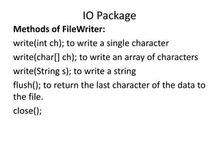 Methods of FileWriter:
write(int ch); to write a single character
write(char[] ch); to write an array of characters
write(String s); to write a string
flush(); to return the last character of the data to
the file.
close();
IO Package
 