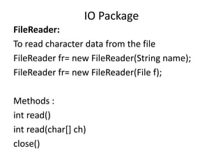 FileReader:
To read character data from the file
FileReader fr= new FileReader(String name);
FileReader fr= new FileReader(File f);
Methods :
int read()
int read(char[] ch)
close()
IO Package
 