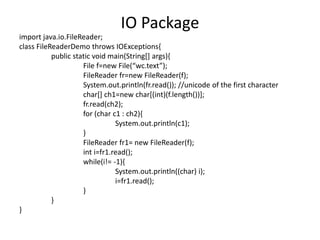 import java.io.FileReader;
class FileReaderDemo throws IOExceptions{
public static void main(String[] args){
File f=new File(“wc.text”);
FileReader fr=new FileReader(f);
System.out.println(fr.read()); //unicode of the first character
char[] ch1=new char[(int)(f.length())];
fr.read(ch2);
for (char c1 : ch2){
System.out.println(c1);
}
FileReader fr1= new FileReader(f);
int i=fr1.read();
while(i!= -1){
System.out.println((char) i);
i=fr1.read();
}
}
}
IO Package
 