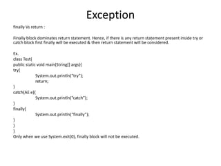 Exception
finally Vs return :
Finally block dominates return statement. Hence, if there is any return statement present inside try or
catch block first finally will be executed & then return statement will be considered.
Ex.
class Test{
public static void main(String[] args){
try{
System.out.println(“try”);
return;
}
catch(AE e){
System.out.println(“catch”);
}
finally{
System.out.println(“finally”);
}
}
}
Only when we use System.exit(0), finally block will not be executed.
 