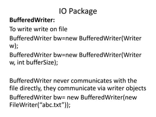 BufferedWriter:
To write write on file
BufferedWriter bw=new BufferedWriter(Writer
w);
BufferedWriter bw=new BufferedWriter(Writer
w, int bufferSize);
BufferedWriter never communicates with the
file directly, they communicate via writer objects
BufferedWriter bw= new BufferedWriter(new
FileWriter(“abc.txt”));
IO Package
 