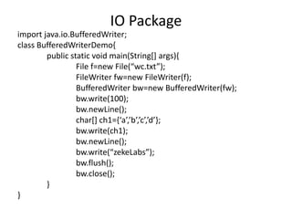 import java.io.BufferedWriter;
class BufferedWriterDemo{
public static void main(String[] args){
File f=new File(“wc.txt”);
FileWriter fw=new FileWriter(f);
BufferedWriter bw=new BufferedWriter(fw);
bw.write(100);
bw.newLine();
char[] ch1={‘a’,’b’,’c’,’d’};
bw.write(ch1);
bw.newLine();
bw.write(“zekeLabs”);
bw.flush();
bw.close();
}
}
IO Package
 