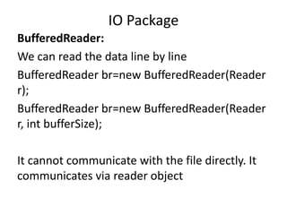 BufferedReader:
We can read the data line by line
BufferedReader br=new BufferedReader(Reader
r);
BufferedReader br=new BufferedReader(Reader
r, int bufferSize);
It cannot communicate with the file directly. It
communicates via reader object
IO Package
 