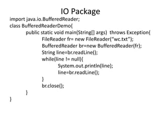 import java.io.BufferedReader;
class BufferedReaderDemo{
public static void main(String[] args) throws Exception{
FileReader fr= new FileReader(“wc.txt”);
BufferedReader br=new BufferedReader(fr);
String line=br.readLine();
while(line != null){
System.out.println(line);
line=br.readLine();
}
br.close();
}
}
IO Package
 