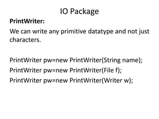 PrintWriter:
We can write any primitive datatype and not just
characters.
PrintWriter pw=new PrintWriter(String name);
PrintWriter pw=new PrintWriter(File f);
PrintWriter pw=new PrintWriter(Writer w);
IO Package
 