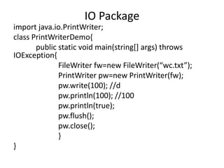 import java.io.PrintWriter;
class PrintWriterDemo{
public static void main(string[] args) throws
IOException{
FileWriter fw=new FileWriter(“wc.txt”);
PrintWriter pw=new PrintWriter(fw);
pw.write(100); //d
pw.println(100); //100
pw.println(true);
pw.flush();
pw.close();
}
}
IO Package
 