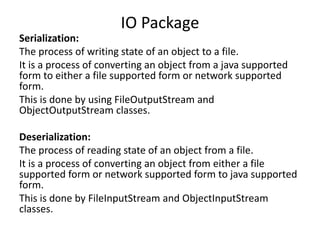 Serialization:
The process of writing state of an object to a file.
It is a process of converting an object from a java supported
form to either a file supported form or network supported
form.
This is done by using FileOutputStream and
ObjectOutputStream classes.
Deserialization:
The process of reading state of an object from a file.
It is a process of converting an object from either a file
supported form or network supported form to java supported
form.
This is done by FileInputStream and ObjectInputStream
classes.
IO Package
 